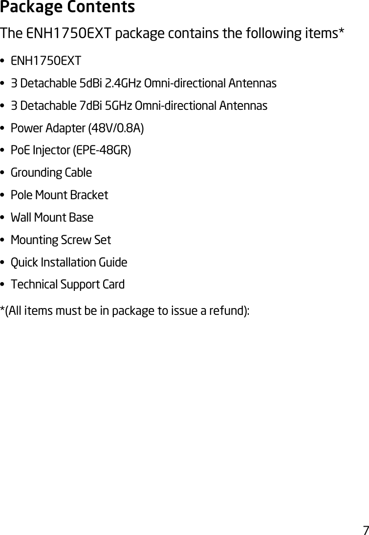 7Package ContentsThe ENH1750EXT package contains the following items* • ENH1750EXT• 3Detachable5dBi2.4GHzOmni-directionalAntennas• 3Detachable7dBi5GHzOmni-directionalAntennas• PowerAdapter(48V/0.8A)• PoEInjector(EPE-48GR)• GroundingCable• PoleMountBracket• WallMountBase• MountingScrewSet• QuickInstallationGuide• TechnicalSupportCard*(All items must be in package to issue a refund):