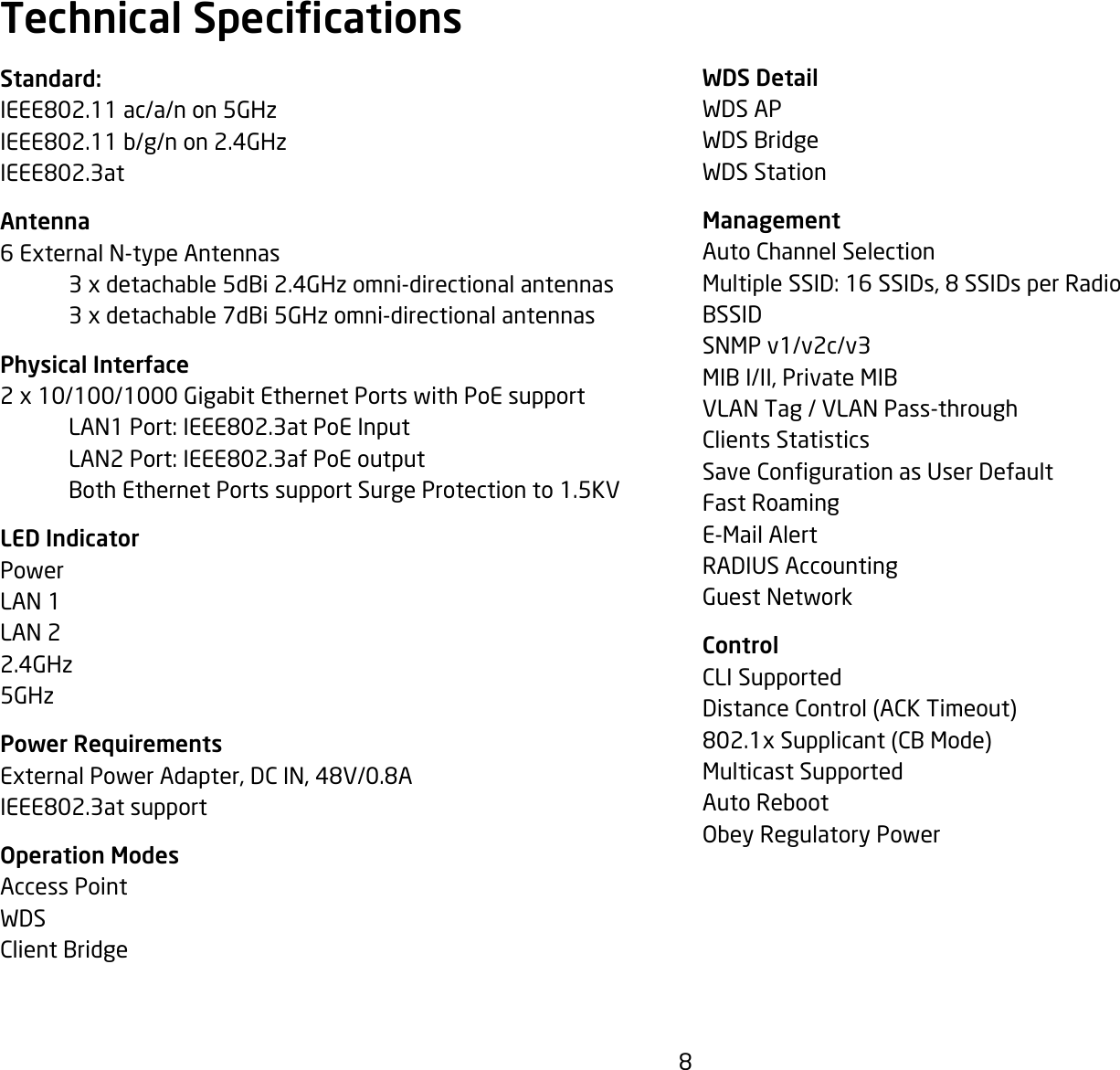 8WDS DetailWDS APWDS BridgeWDS StationManagementAuto Channel SelectionMultipleSSID:16SSIDs,8SSIDsperRadioBSSIDSNMP v1/v2c/v3MIB I/II, Private MIBVLAN Tag / VLAN Pass-throughClients StatisticsSaveCongurationasUserDefaultFast RoamingE-Mail AlertRADIUSAccountingGuest NetworkControlCLI SupportedDistance Control (ACK Timeout)802.1xSupplicant(CBMode)Multicast SupportedAuto RebootObeyRegulatoryPowerStandard:IEEE802.11ac/a/non5GHzIEEE802.11b/g/non2.4GHzIEEE802.3atAntenna6 External N-type Antennas   3 x detachable 5dBi 2.4GHz omni-directional antennas  3 x detachable 7dBi 5GHz omni-directional antennasPhysical Interface2 x 10/100/1000 Gigabit Ethernet Ports with PoE support LAN1Port:IEEE802.3atPoEInput LAN2Port:IEEE802.3afPoEoutput  Both Ethernet Ports support Surge Protection to 1.5KVLED IndicatorPowerLAN 1LAN 22.4GHz5GHzPower RequirementsExternalPowerAdapter,DCIN,48V/0.8AIEEE802.3atsupportOperation ModesAccess PointWDSClient BridgeTechnical Specications