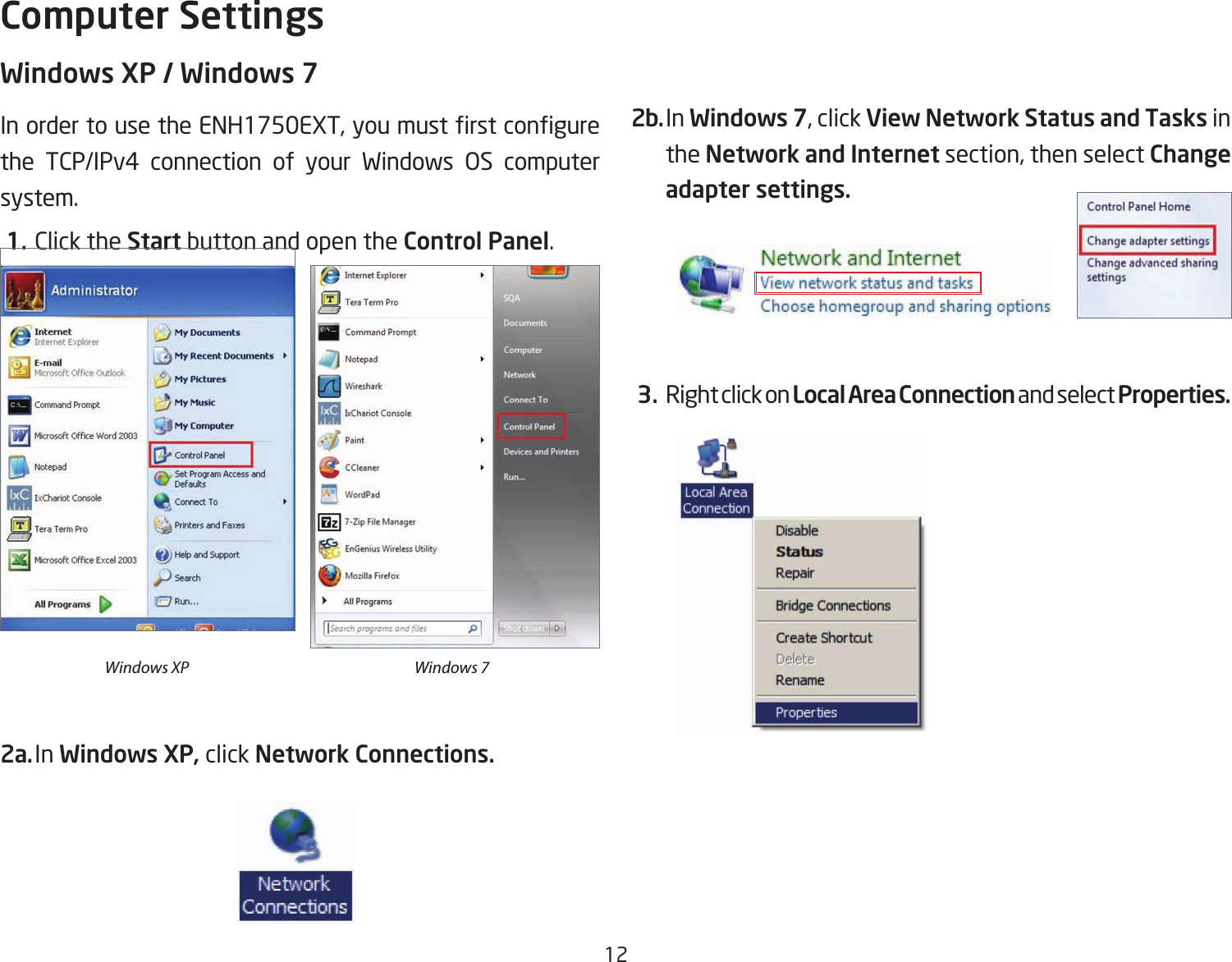 12Windows XP / Windows 7InordertousetheENH1750EXT,youmustrstcongurethe TCP/IPv4 connection of your Windows OS computersystem. 1. Click the Start button and open the Control Panel.2a. In Windows XP, click Network Connections. 2b. In Windows 7, click View Network Status and Tasks in the Network and Internet section, then select Change adapter settings. 3. Right click on Local Area Connection and select Properties.Computer SettingsWindows XP Windows 7