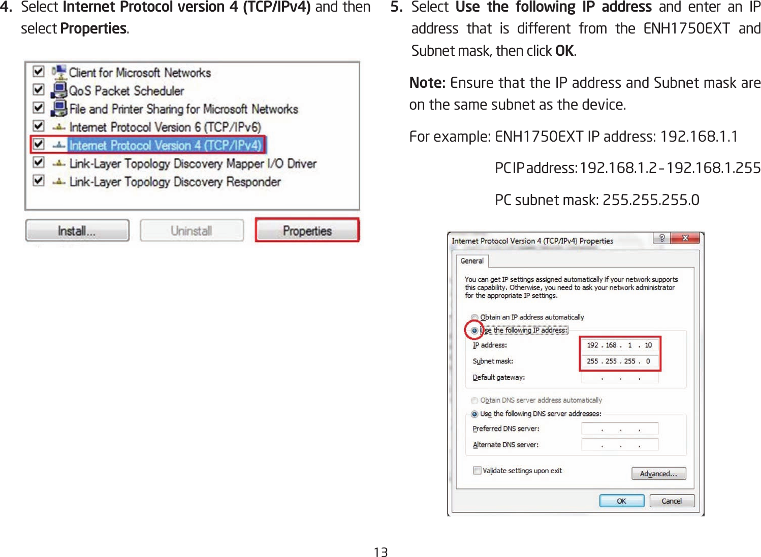 134.  Select Internet Protocol version 4 (TCP/IPv4) and then select Properties.5.  Select  Use the following IP address and enter an IP address that is different from the ENH1750EXT and Subnet mask, then click OK.Note: Ensure that the IP address and Subnet mask are on the same subnet as the device.Forexample:ENH1750EXTIPaddress:192.168.1.1 PCIPaddress:192.168.1.2–192.168.1.255  PC subnet mask: 255.255.255.0