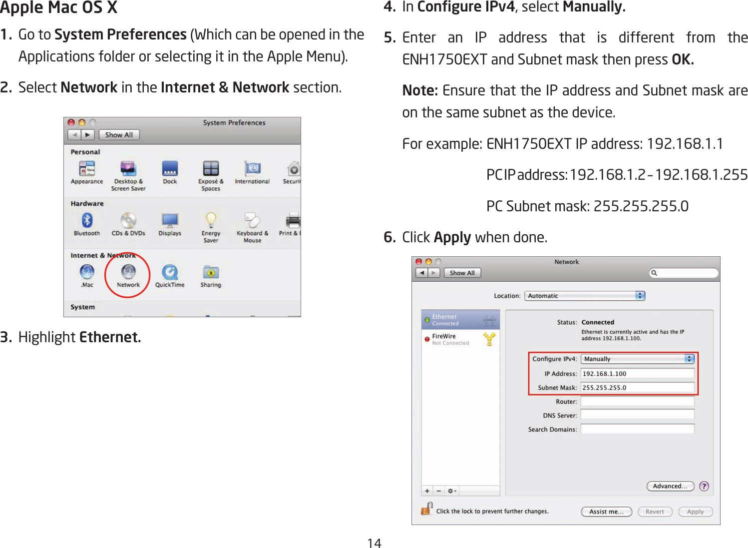 14Apple Mac OS X1.  Go to System Preferences (Which can be opened in the Applications folder or selecting it in the Apple Menu).2. Select Network in the Internet &amp; Network section.3. Highlight Ethernet.4. In Congure IPv4, select Manually.5. Enter an IP address that is different from the ENH1750EXT and Subnet mask then press OK.Note: Ensure that the IP address and Subnet mask are on the same subnet as the device.Forexample:ENH1750EXTIPaddress:192.168.1.1 PCIPaddress:192.168.1.2–192.168.1.255  PC Subnet mask: 255.255.255.06. Click Apply when done.