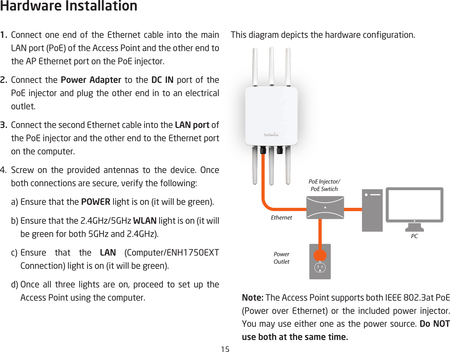 151. Connect one end of the Ethernet cable into the main LAN port (PoE) of the Access Point and the other end to theAPEthernetportonthePoEinjector.2. Connect the Power Adapter to the DC IN port of the PoEinjectorandplugtheotherend in toanelectricaloutlet.3.  Connect the second Ethernet cable into the LAN port of thePoEinjectorandtheotherendtotheEthernetporton the computer.4. Screw on the provided antennas to the device. Onceboth connections are secure, verify the following:    a) Ensure that the POWER light is on (it will be green).    b) Ensure that the 2.4GHz/5GHz WLAN light is on (it will   be green for both 5GHz and 2.4GHz).  c) Ensure that the LAN (Computer/ENH1750EXT    Connection) light is on (it will be green).  d)Once all three lights are on, proceed to set up the   Access Point using the computer.Thisdiagramdepictsthehardwareconguration.Note: TheAccessPointsupportsbothIEEE802.3atPoE(Power over Ethernet) or the included power injector.You may use either one as the power source. Do NOT use both at the same time.Hardware InstallationEthernetPCPowerOutletPoE Injector/PoE Swtich
