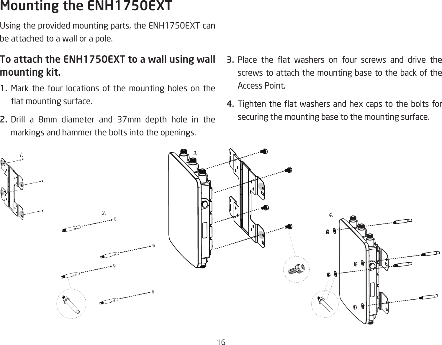 16Usingtheprovidedmountingparts,theENH1750EXTcanbe attached to a wall or a pole.To attach the ENH1750EXT to a wall using wall mounting kit.1.  Mark the four locations of the mounting holes on the atmountingsurface.2. Drill a 8mm diameter and 37mm depth hole in themarkings and hammer the bolts into the openings.3. Place the at washers on four screws and drive thescrews to attach the mounting base to the back of the Access Point.4. Tightentheat washersandhexcaps totheboltsforsecuring the mounting base to the mounting surface.Mounting the ENH1750EXT2.3.4.1.