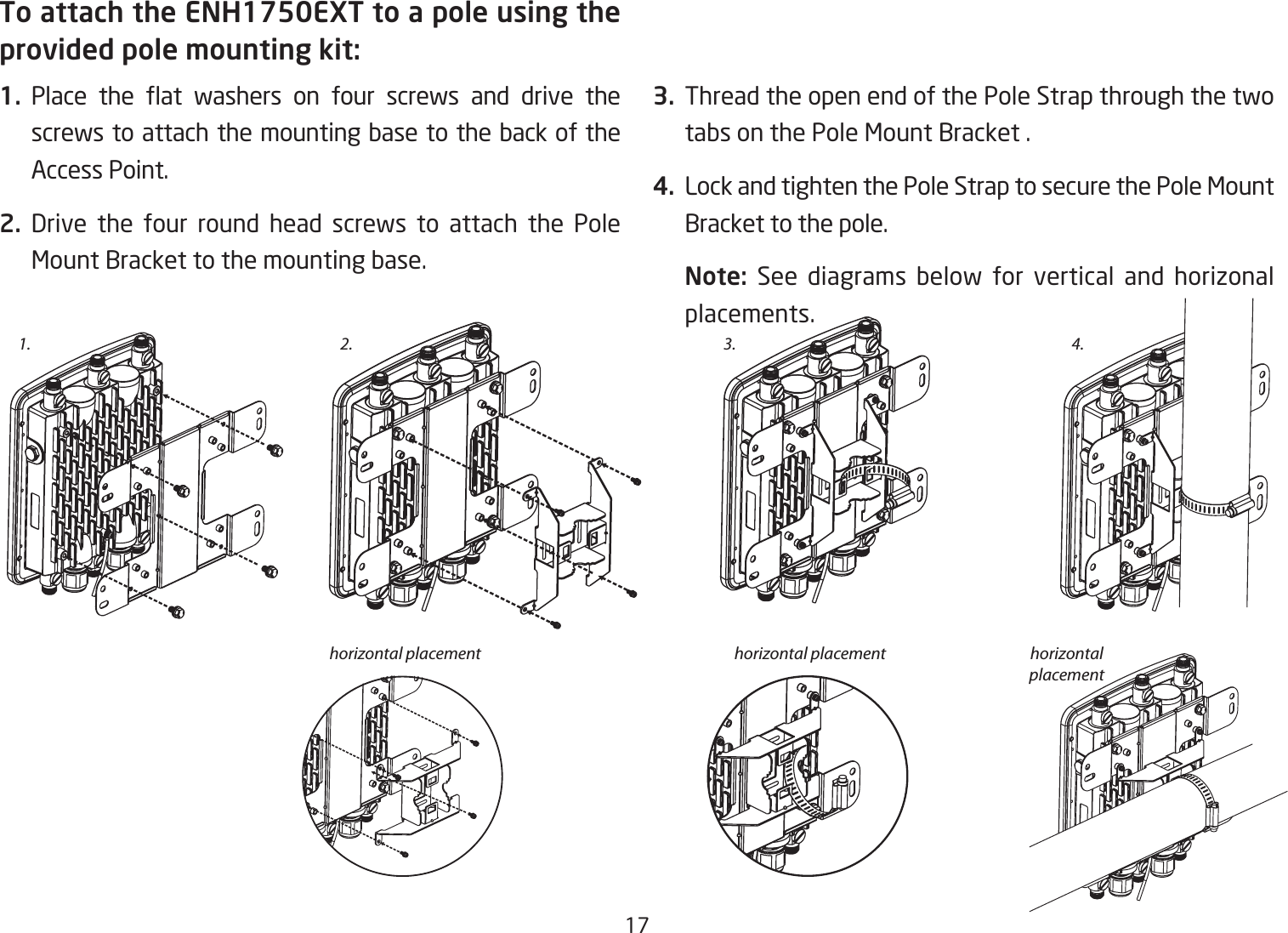 17To attach the ENH1750EXT to a pole using the provided pole mounting kit:1. Place the at washers on four screws and drive thescrews to attach the mounting base to the back of the Access Point.2. Drive the four round head screws to attach the Pole Mount Bracket to the mounting base.   3.  Thread the open end of the Pole Strap through the two tabs on the Pole Mount Bracket .4.  Lock and tighten the Pole Strap to secure the Pole Mount Bracket to the pole.Note:  See diagrams below for vertical and horizonal placements.1. 3.2.horizontal placement horizontal placement horizontal placement4.