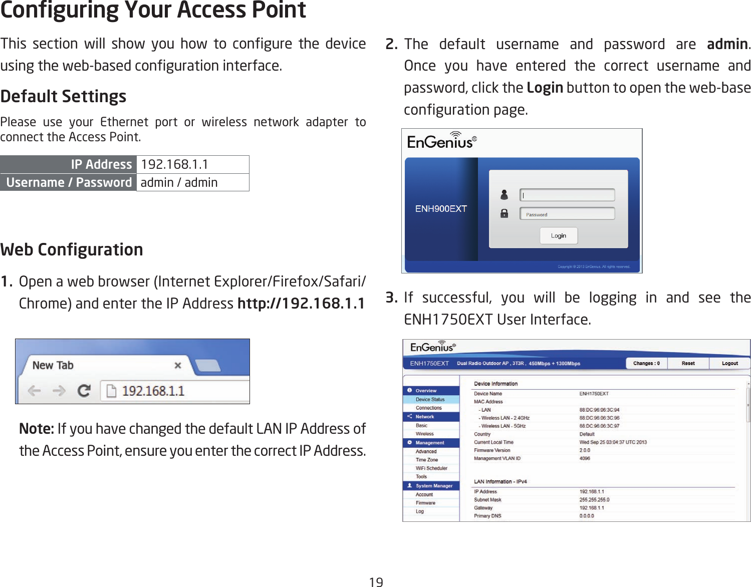 19This section will show you how to congure the deviceusingtheweb-basedcongurationinterface.Default SettingsPlease use your Ethernet port or wireless network adapter to connect the Access Point.IP Address 192.168.1.1Username / Password admin / admin Web Conguration1.  Openawebbrowser(InternetExplorer/Firefox/Safari/Chrome) and enter the IP Address http://192.168.1.1Note: If you have changed the default LAN IP Address of the Access Point, ensure you enter the correct IP Address.2. The default username and password are admin. Once you have entered the correct username andpassword, click the Login button to open the web-base congurationpage.3. If successful, you will be logging in and see the ENH1750EXTUserInterface.Conguring Your Access Point