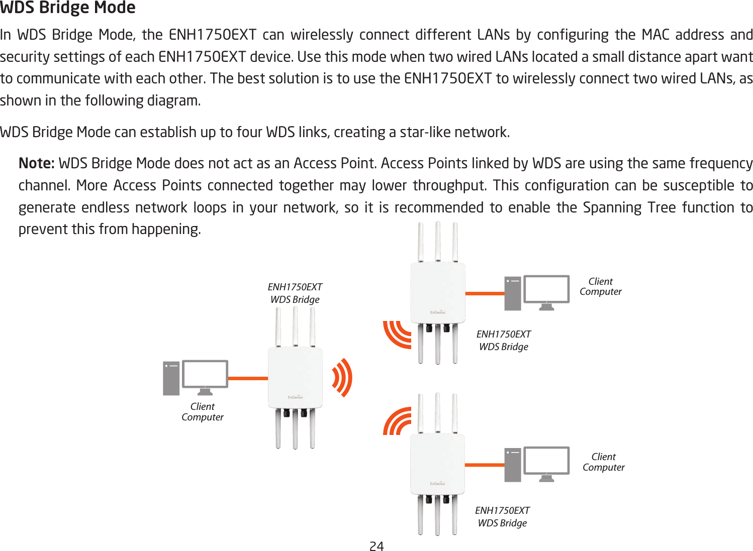 24WDS Bridge ModeIn WDS Bridge Mode, the ENH1750EXT can wirelessly connect different LANs by conguring the MAC address andsecuritysettingsofeachENH1750EXTdevice.UsethismodewhentwowiredLANslocatedasmalldistanceapartwantto communicate with each other. The best solution is to use the ENH1750EXT to wirelessly connect two wired LANs, as shown in the following diagram. WDS Bridge Mode can establish up to four WDS links, creating a star-like network. Note: WDS Bridge Mode does not act as an Access Point. Access Points linked by WDS are using the same frequency channel. More Access Points connected together may lower throughput. This conguration can be susceptible togenerate endless network loops in your network, so it is recommended to enable the Spanning Tree function to prevent this from happening.ENH1750EXTWDS BridgeENH1750EXTWDS BridgeENH1750EXTWDS BridgeClientComputerClientComputerClientComputer
