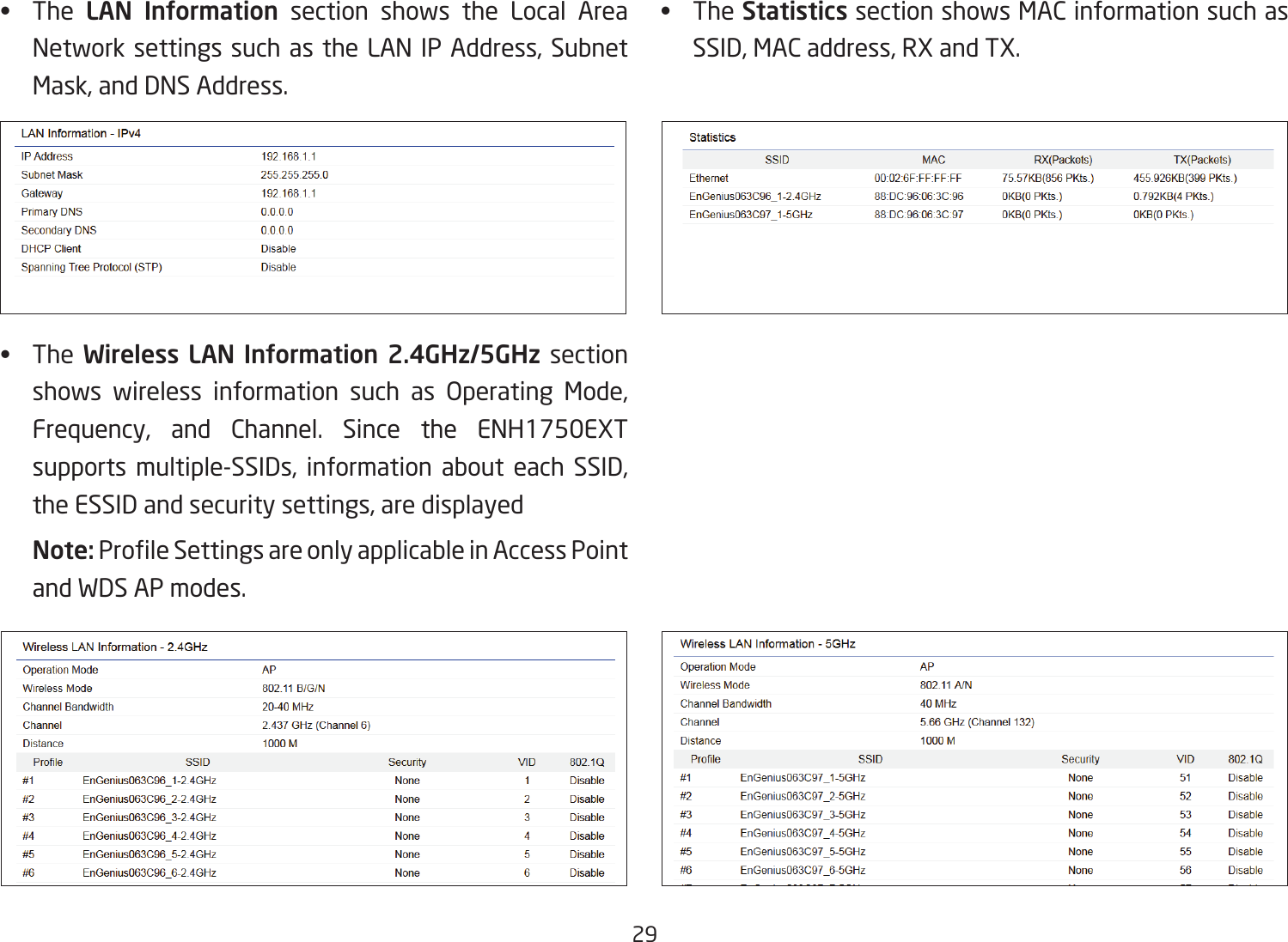 29•  The  LAN  Information section shows the Local Area Network settings such as the LAN IP Address, Subnet Mask, and DNS Address.•  The Wireless  LAN  Information  2.4GHz/5GHz section shows wireless information such as Operating Mode,Frequency, and Channel. Since the ENH1750EXT supports multiple-SSIDs, information about each SSID, the ESSID and security settings, are displayed Note: ProleSettingsareonlyapplicableinAccessPointand WDS AP modes.•  TheStatistics section shows MAC information such as SSID, MAC address, RX and TX.