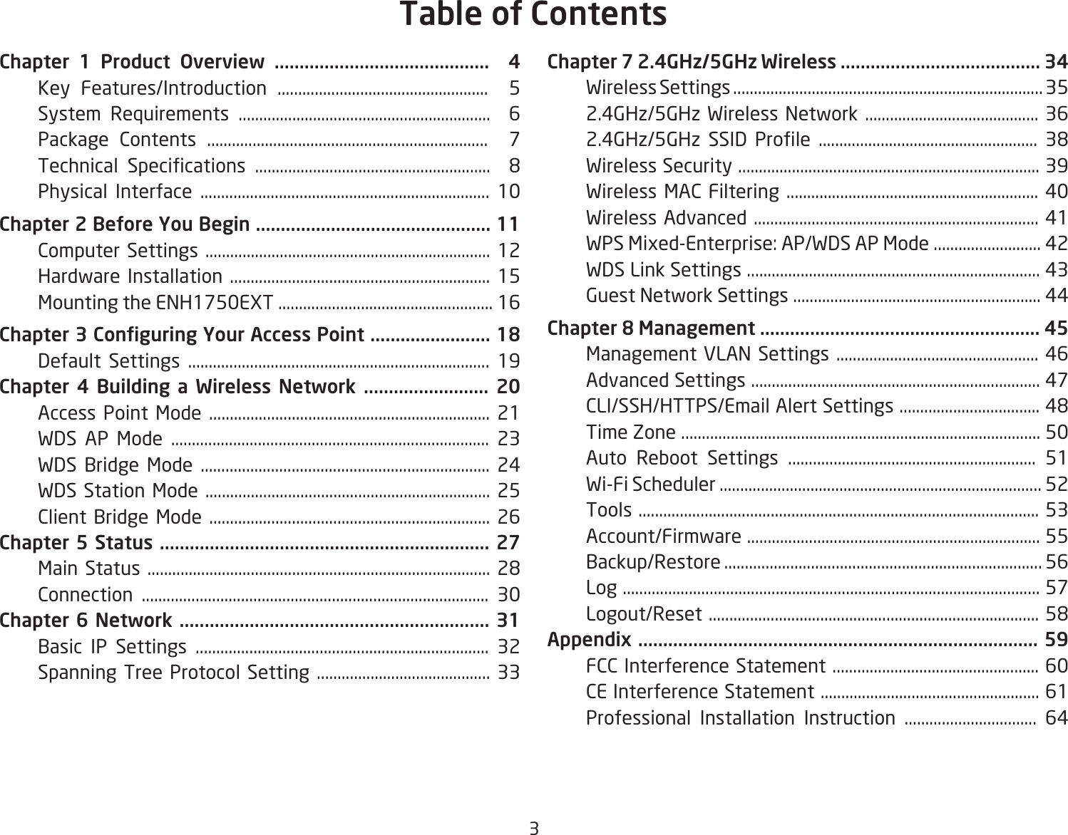 3Chapter 1 Product Overview ...........................................  4  Key Features/Introduction ...................................................  5  System Requirements .............................................................  6  Package Contents ....................................................................  7 Technical Specications .........................................................  8  Physical Interface ...................................................................... 10Chapter 2 Before You Begin ............................................... 11  Computer Settings ..................................................................... 12  Hardware Installation ............................................................... 15  Mounting the ENH1750EXT .................................................... 16Chapter 3 Conguring Your Access Point ........................ 18    Default Settings ......................................................................... 19Chapter 4 Building a Wireless Network ......................... 20  Access Point Mode .................................................................... 21  WDS AP Mode ............................................................................. 23  WDS Bridge Mode ...................................................................... 24  WDS Station Mode ..................................................................... 25  Client Bridge Mode .................................................................... 26Chapter 5 Status .................................................................. 27  MainStatus...................................................................................28  Connection .................................................................................... 30Chapter 6 Network .............................................................. 31  Basic IP Settings ....................................................................... 32  Spanning Tree Protocol Setting .......................................... 33Chapter 7 2.4GHz/5GHz Wireless ........................................ 34  Wireless Settings ........................................................................... 35  2.4GHz/5GHz Wireless Network .......................................... 36 2.4GHz/5GHz SSID Prole ..................................................... 38  Wireless Security ......................................................................... 39  Wireless MAC Filtering ............................................................. 40  Wireless Advanced ..................................................................... 41  WPS Mixed-Enterprise: AP/WDS AP Mode .......................... 42  WDS Link Settings ....................................................................... 43  Guest Network Settings ............................................................ 44Chapter 8 Management ........................................................ 45  Management VLAN Settings ................................................. 46  Advanced Settings ...................................................................... 47 CLI/SSH/HTTPS/EmailAlertSettings..................................48  Time Zone ....................................................................................... 50  Auto Reboot Settings ............................................................ 51  Wi-Fi Scheduler .............................................................................. 52  Tools ................................................................................................. 53  Account/Firmware ....................................................................... 55  Backup/Restore ............................................................................. 56  Log ..................................................................................................... 57 Logout/Reset................................................................................58Appendix ................................................................................ 59  FCC Interference Statement .................................................. 60  CE Interference Statement ..................................................... 61   Professional Installation Instruction ................................ 64Table of Contents