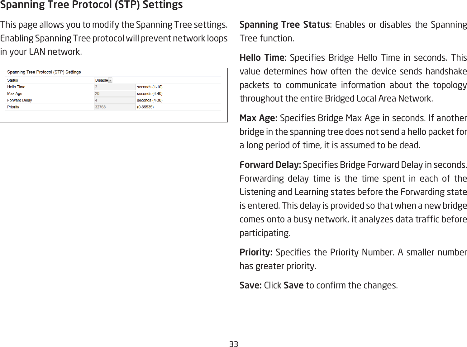 33Spanning Tree Protocol (STP) SettingsThis page allows you to modify the Spanning Tree settings. Enabling Spanning Tree protocol will prevent network loops in your LAN network. Spanning Tree Status: Enables or disables the Spanning Tree function.Hello  Time: Species Bridge Hello Time in seconds. Thisvalue determines how often the device sends handshake packets to communicate information about the topology throughout the entire Bridged Local Area Network.Max Age: SpeciesBridgeMaxAgeinseconds.Ifanotherbridge in the spanning tree does not send a hello packet for a long period of time, it is assumed to be dead.Forward Delay:SpeciesBridgeForwardDelayinseconds.Forwarding delay time is the time spent in each of the Listening and Learning states before the Forwarding state is entered. This delay is provided so that when a new bridge comesontoabusynetwork,itanalyzesdatatrafcbeforeparticipating.Priority: SpeciesthePriorityNumber.Asmallernumberhas greater priority.Save: Click Savetoconrmthechanges.