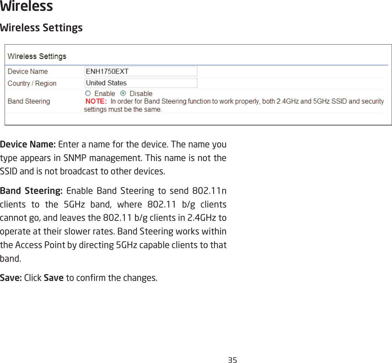 35Wireless SettingsDevice Name: Enter a name for the device. The name you type appears in SNMP management. This name is not the SSID and is not broadcast to other devices.Band Steering: Enable Band Steering to send 802.11nclients to the 5GHz band, where 802.11 b/g clientscannotgo,andleavesthe802.11b/gclientsin2.4GHztooperate at their slower rates. Band Steering works within the Access Point by directing 5GHz capable clients to that band.Save: Click Savetoconrmthechanges.Wireless