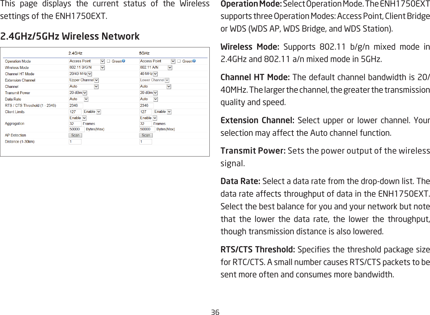 36This page displays the current status of the Wireless settings of the ENH1750EXT.2.4GHz/5GHz Wireless NetworkOperation Mode: SelectOperationMode.TheENH1750EXTsupportsthreeOperationModes:AccessPoint,ClientBridgeor WDS (WDS AP, WDS Bridge, and WDS Station).Wireless Mode: Supports 802.11 b/g/n mixed mode in2.4GHzand802.11a/nmixedmodein5GHz.Channel HT Mode: The default channel bandwidth is 20/ 40MHz. The larger the channel, the greater the transmission quality and speed.Extension Channel: Select upper or lower channel. Your selection may affect the Auto channel function.Transmit Power: Sets the power output of the wireless signal.Data Rate: Select a data rate from the drop-down list. The data rate affects throughput of data in the ENH1750EXT. Select the best balance for you and your network but note that the lower the data rate, the lower the throughput, though transmission distance is also lowered.  RTS/CTS Threshold:Speciesthethresholdpackagesizefor RTC/CTS. A small number causes RTS/CTS packets to be sent more often and consumes more bandwidth.