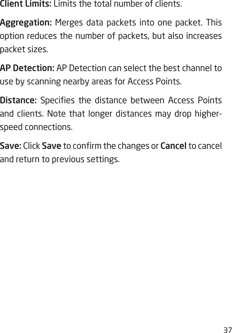 37Client Limits: Limits the total number of clients.Aggregation: Merges data packets into one packet. This option reduces the number of packets, but also increases packet sizes.AP Detection: AP Detection can select the best channel to use by scanning nearby areas for Access Points.Distance: Species the distance between Access Pointsand clients. Note that longer distances may drop higher-speed connections.Save: Click SavetoconrmthechangesorCancel to cancel and return to previous settings. 