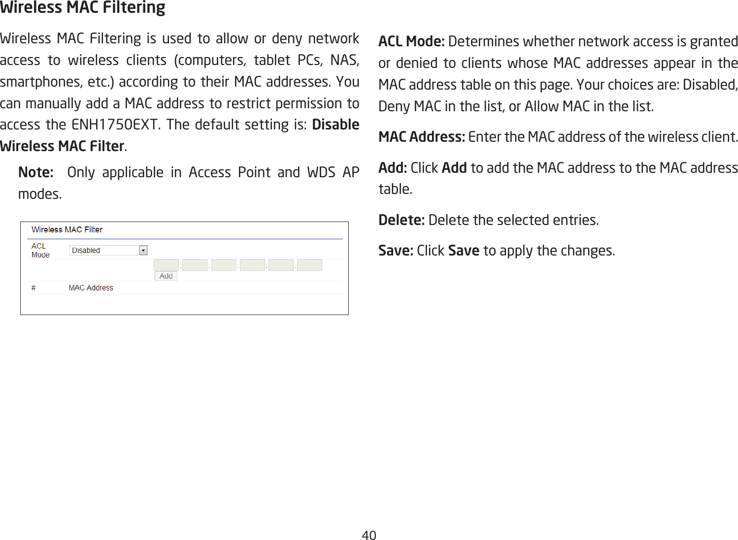 40Wireless MAC FilteringWireless MAC Filtering is used to allow or deny network access to wireless clients (computers, tablet PCs, NAS, smartphones, etc.) according to their MAC addresses. You can manually add a MAC address to restrict permission to access the ENH1750EXT. The default setting is: Disable Wireless MAC Filter.Note:   Only applicable in Access Point and WDS APmodes.ACL Mode: Determines whether network access is granted or denied to clients whose MAC addresses appear in the MAC address table on this page. Your choices are: Disabled, Deny MAC in the list, or Allow MAC in the list.MAC Address: Enter the MAC address of the wireless client.Add: Click Add to add the MAC address to the MAC address table.Delete: Delete the selected entries.Save: Click Save to apply the changes.