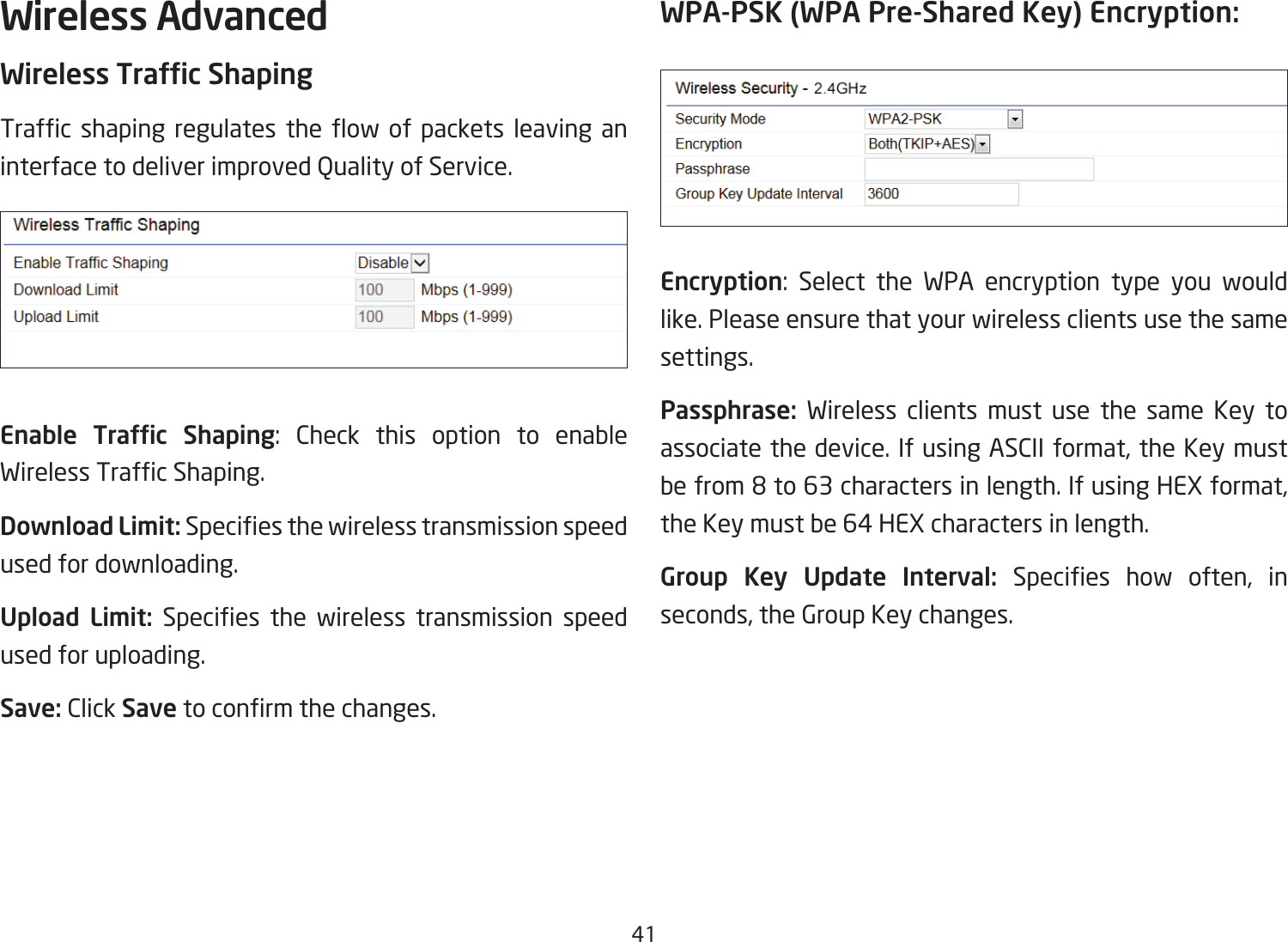 41Wireless AdvancedWireless Trafc ShapingTrafc shaping regulates the ow of packets leaving aninterfacetodeliverimprovedQualityofService.Enable  Trafc  Shaping: Check this option to enable WirelessTrafcShaping.Download Limit: Speciesthewirelesstransmissionspeedused for downloading.Upload  Limit: Species the wireless transmission speedused for uploading.Save: Click Savetoconrmthechanges.WPA-PSK (WPA Pre-Shared Key) Encryption:Encryption: Select the WPA encryption type you would like. Please ensure that your wireless clients use the same settings.Passphrase:  Wireless clients must use the same Key to associate the device. If using ASCII format, the Key must befrom8to63charactersinlength.IfusingHEXformat,the Key must be 64 HEX characters in length.Group Key Update Interval: Species how often, inseconds, the Group Key changes.