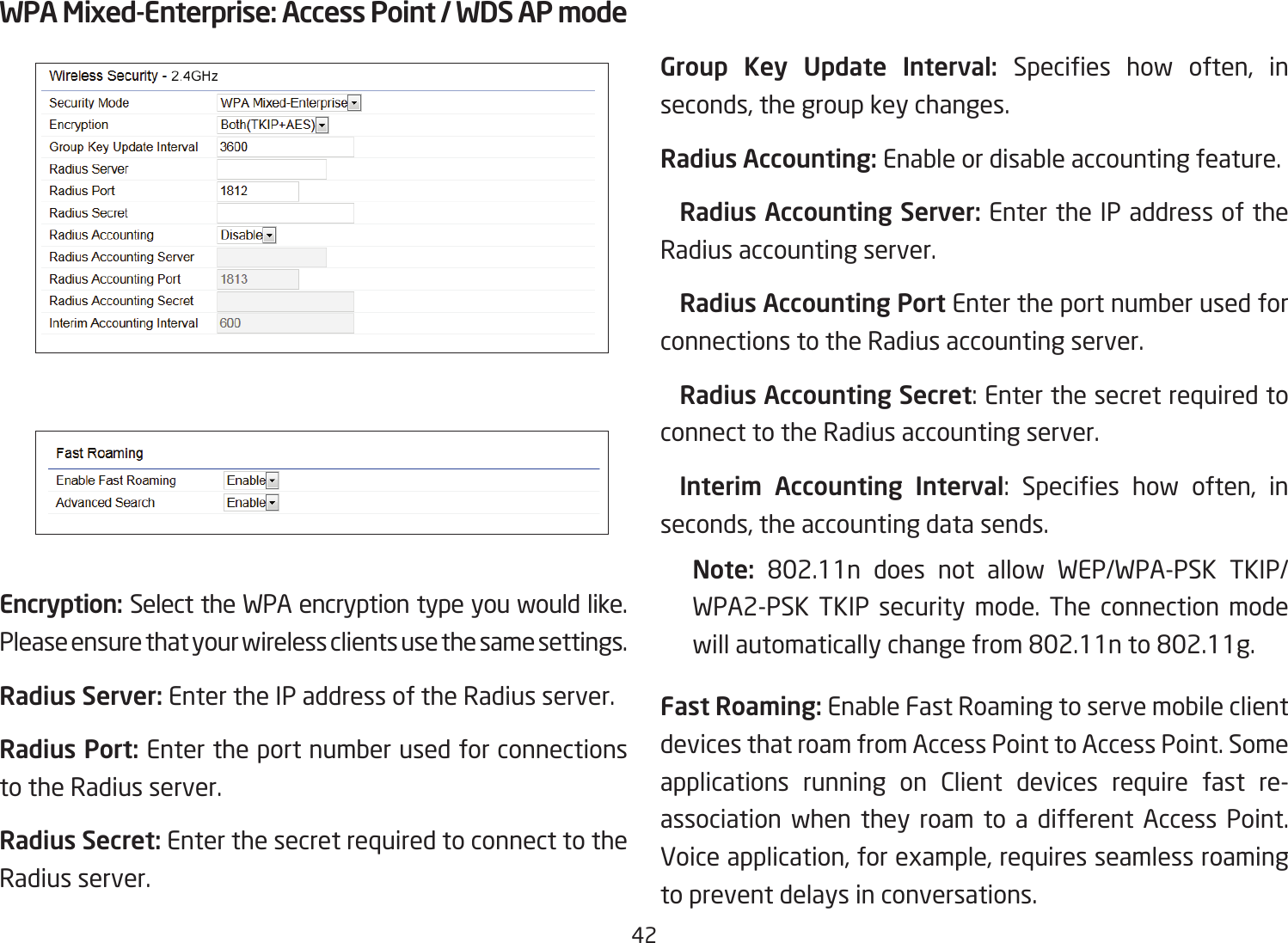 42WPA Mixed-Enterprise: Access Point / WDS AP modeEncryption: Select the WPA encryption type you would like. Please ensure that your wireless clients use the same settings.Radius Server: Enter the IP address of the Radius server.Radius Port: Enter the port number used for connections to the Radius server.Radius Secret: Enter the secret required to connect to the Radius server. Group Key Update Interval: Species how often, inseconds, the group key changes.Radius Accounting: Enable or disable accounting feature.  Radius Accounting Server: Enter the IP address of the Radius accounting server. Radius Accounting Port Enter the port number used for connections to the Radius accounting server. Radius Accounting Secret: Enter the secret required to connect to the Radius accounting server. Interim  Accounting  Interval: Species how often, inseconds, the accounting data sends.Note:  802.11n does not allow WEP/WPA-PSK TKIP/WPA2-PSK TKIP security mode. The connection mode willautomaticallychangefrom802.11nto802.11g.Fast Roaming: Enable Fast Roaming to serve mobile client devices that roam from Access Point to Access Point. Some applications running on Client devices require fast re-association when they roam to a different Access Point. Voice application, for example, requires seamless roaming to prevent delays in conversations.