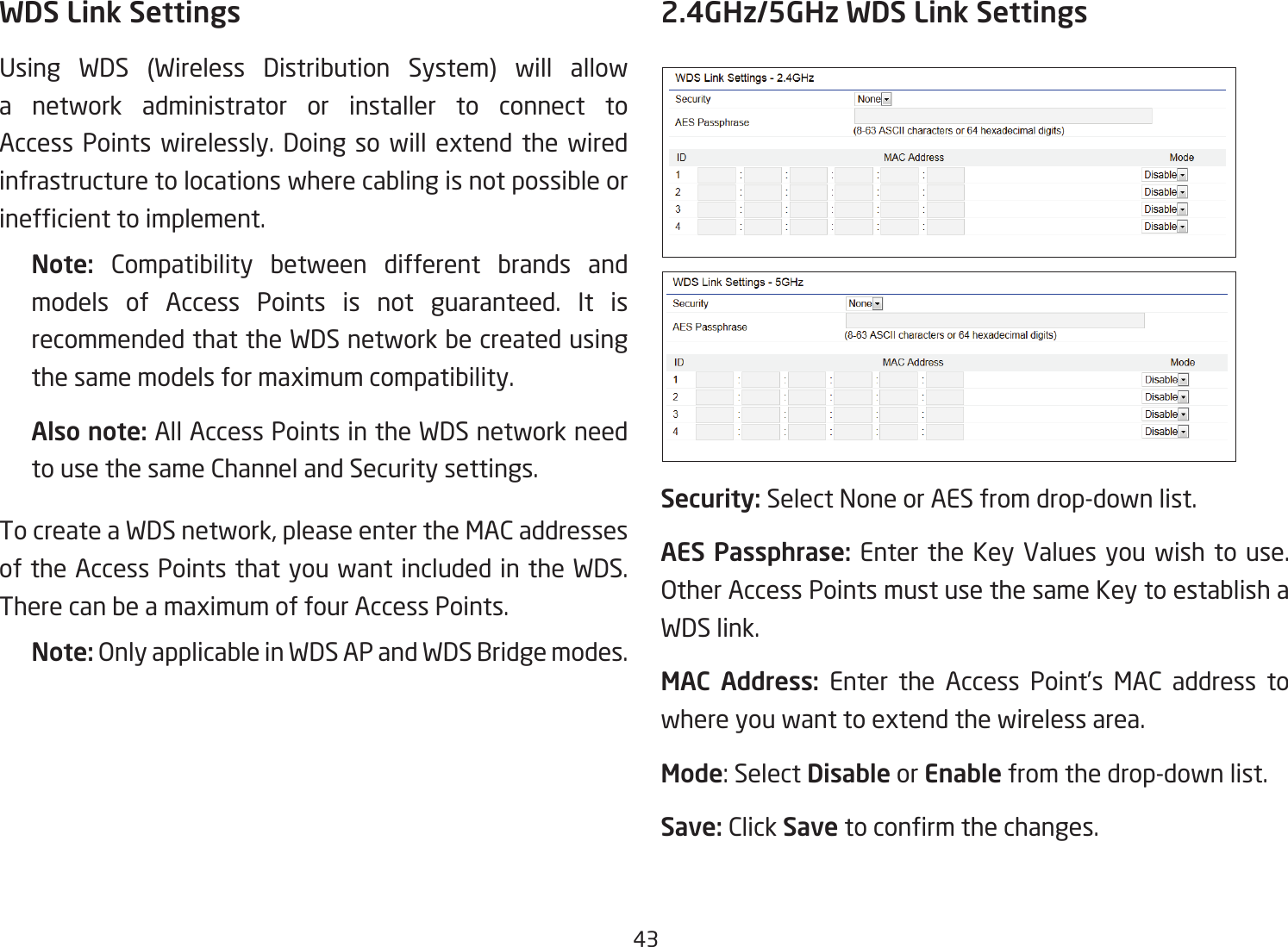 43WDS Link SettingsUsing WDS (Wireless Distribution System) will allowa network administrator or installer to connect to Access Points wirelessly. Doing so will extend the wired infrastructure to locations where cabling is not possible or inefcienttoimplement.Note:  Compatibility between different brands and models of Access Points is not guaranteed. It is recommended that the WDS network be created using the same models for maximum compatibility.Also note: All Access Points in the WDS network need to use the same Channel and Security settings.To create a WDS network, please enter the MAC addresses of the Access Points that you want included in the WDS. There can be a maximum of four Access Points.Note: OnlyapplicableinWDSAPandWDSBridgemodes.2.4GHz/5GHz WDS Link SettingsSecurity: Select None or AES from drop-down list.AES Passphrase: Enter the Key Values you wish to use.  OtherAccessPointsmustusethesameKeytoestablishaWDS link.MAC Address: Enter the Access Point’s MAC address to where you want to extend the wireless area.Mode: Select Disable or Enable from the drop-down list.Save: Click Save toconrmthechanges. 