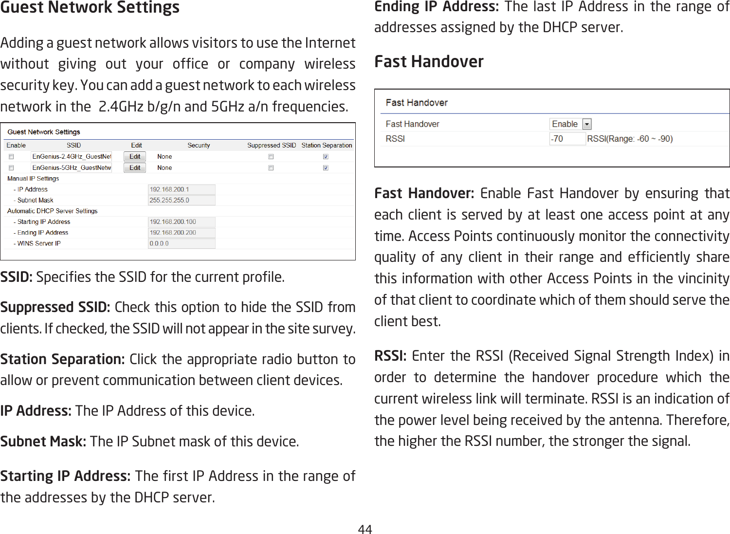 44Guest Network SettingsAdding a guest network allows visitors to use the Internet without giving out your ofce or company wirelesssecurity key. You can add a guest network to each wireless network in the  2.4GHz b/g/n and 5GHz a/n frequencies.SSID:SpeciestheSSIDforthecurrentprole.Suppressed SSID: Check this option to hide the SSID from clients. If checked, the SSID will not appear in the site survey.Station Separation: Click the appropriate radio button to allow or prevent communication between client devices.IP Address: The IP Address of this device.Subnet Mask: The IP Subnet mask of this device.Starting IP Address: TherstIPAddressintherangeofthe addresses by the DHCP server. Ending IP Address: The last IP Address in the range of addresses assigned by the DHCP server.Fast HandoverFast Handover: Enable Fast Handover by ensuring that each client is served by at least one access point at any time. Access Points continuously monitor the connectivity quality of any client in their range and efciently sharethis information with other Access Points in the vincinity of that client to coordinate which of them should serve the client best. RSSI: Enter the RSSI (Received Signal Strength Index) in order to determine the handover procedure which the current wireless link will terminate. RSSI is an indication of the power level being received by the antenna. Therefore, the higher the RSSI number, the stronger the signal.