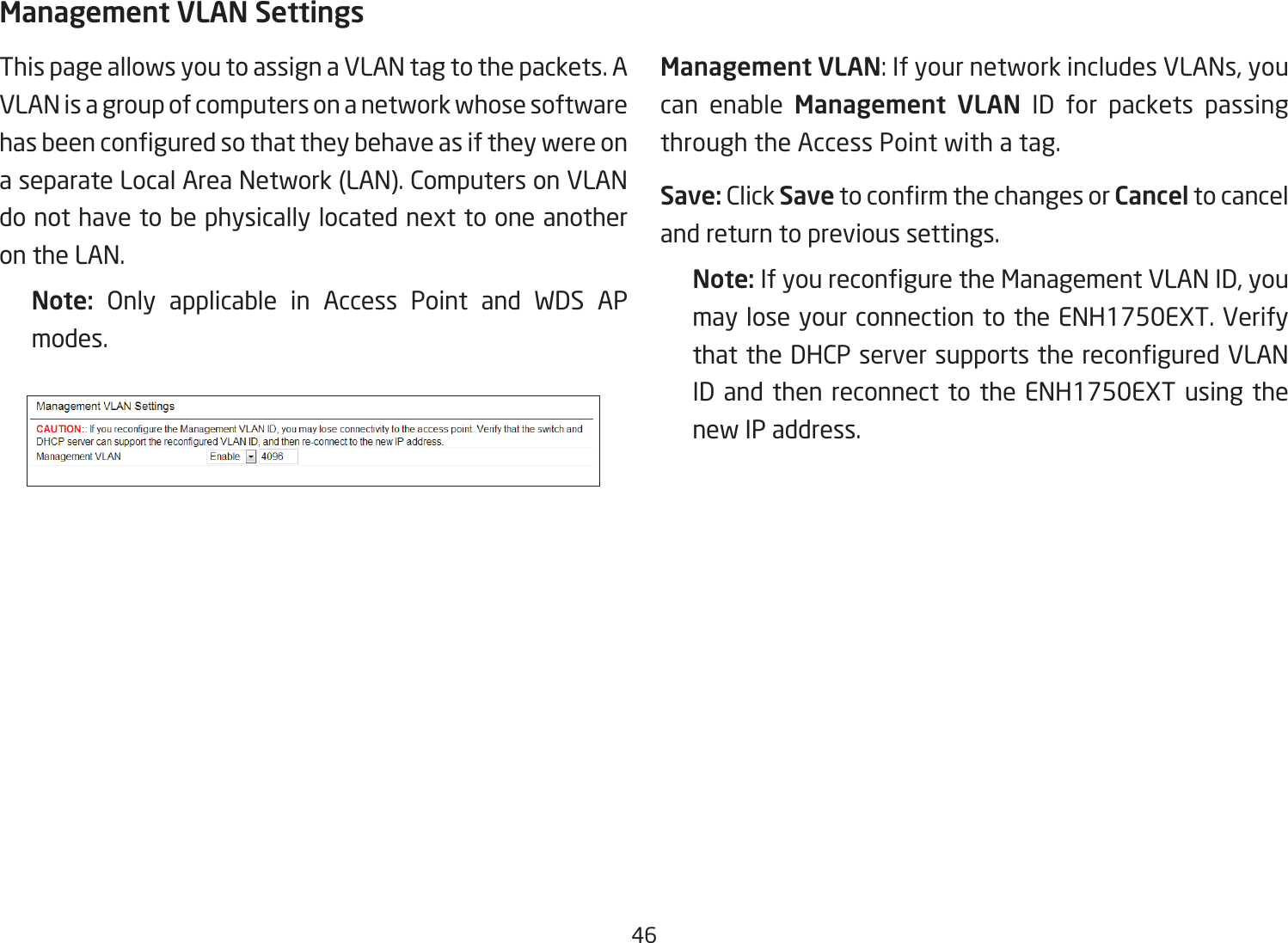 46Management VLAN SettingsThis page allows you to assign a VLAN tag to the packets. A VLAN is a group of computers on a network whose software hasbeenconguredsothattheybehaveasiftheywereona separate Local Area Network (LAN). Computers on VLAN do not have to be physically located next to one another on the LAN.Note:  Only applicable in Access Point and WDS APmodes.     Management VLAN: If your network includes VLANs, you can enable Management  VLAN ID for packets passing through the Access Point with a tag. Save: Click SavetoconrmthechangesorCancel to cancel and return to previous settings.Note: IfyoureconguretheManagementVLANID,youmay lose your connection to the ENH1750EXT. Verify thattheDHCPserversupportsthereconguredVLANID and then reconnect to the ENH1750EXT using the new IP address. 