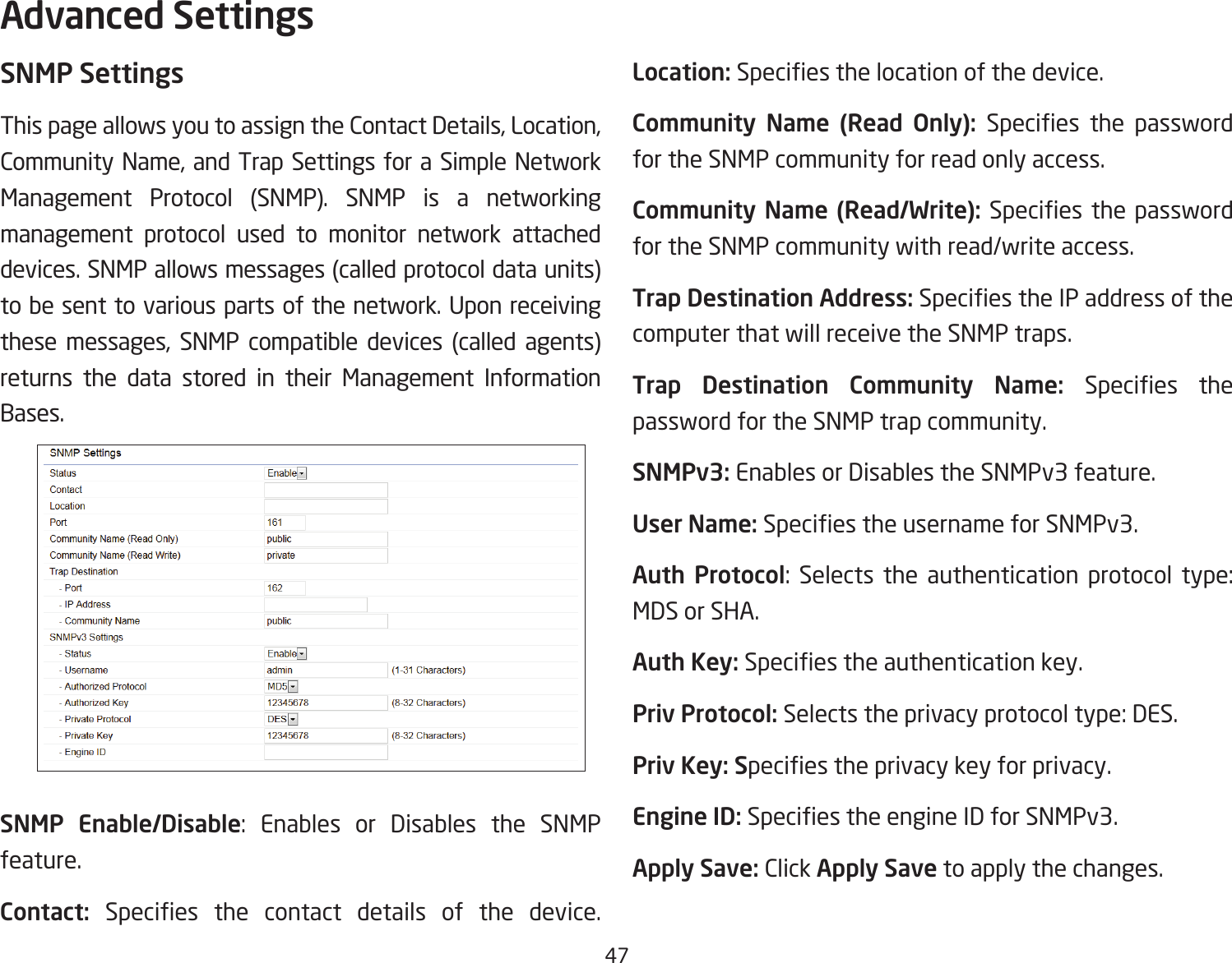 47SNMP SettingsThis page allows you to assign the Contact Details, Location, Community Name, and Trap Settings for a Simple Network Management Protocol (SNMP). SNMP is a networking management protocol used to monitor network attached devices. SNMP allows messages (called protocol data units) tobesenttovariouspartsofthenetwork.Uponreceivingthese messages, SNMP compatible devices (called agents) returns the data stored in their Management Information Bases.SNMP Enable/Disable: Enables or Disables the SNMP feature.Contact:  Species the contact details of the device.Location: Speciesthelocationofthedevice.Community  Name  (Read  Only):  Species the passwordfor the SNMP community for read only access.Community Name (Read/Write):Species thepasswordfor the SNMP community with read/write access.Trap Destination Address:SpeciestheIPaddressofthecomputer that will receive the SNMP traps.Trap  Destination  Community  Name:  Species thepassword for the SNMP trap community.SNMPv3: Enables or Disables the SNMPv3 feature.User Name:SpeciestheusernameforSNMPv3.Auth Protocol: Selects the authentication protocol type: MDS or SHA.Auth Key: Speciestheauthenticationkey.Priv Protocol: Selects the privacy protocol type: DES.Priv Key: Speciestheprivacykeyforprivacy.Engine ID: SpeciestheengineIDforSNMPv3.Apply Save: Click Apply Save to apply the changes.Advanced Settings