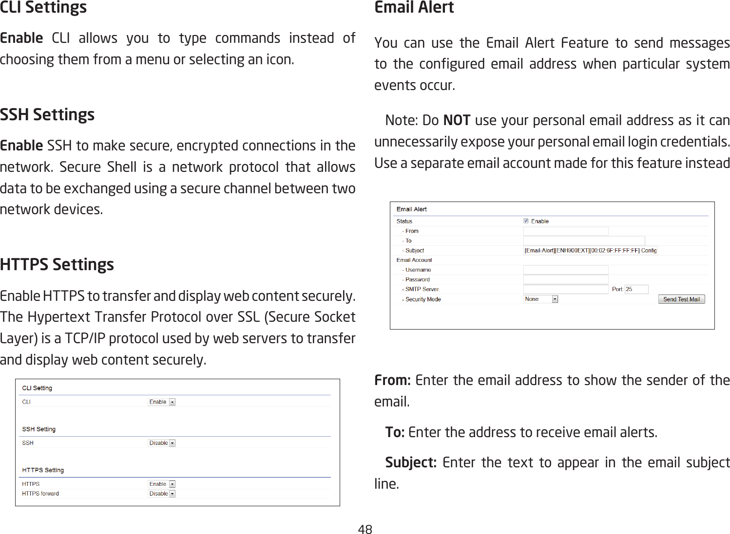 48CLI SettingsEnable CLI allows you to type commands instead of choosing them from a menu or selecting an icon.SSH SettingsEnable SSH to make secure, encrypted connections in the network. Secure Shell is a network protocol that allows data to be exchanged using a secure channel between two network devices.HTTPS SettingsEnable HTTPS to transfer and display web content securely. The Hypertext Transfer Protocol over SSL (Secure Socket Layer) is a TCP/IP protocol used by web servers to transfer and display web content securely.  Email AlertYou can use the Email Alert Feature to send messages to the congured email address when particular systemevents occur.  Note: Do NOT use your personal email address as it can unnecessarily expose your personal email login credentials. Useaseparateemailaccountmadeforthisfeatureinstead From: Enter the email address to show the sender of the email. To: Enter the address to receive email alerts. Subject: Enter the text to appear in the email subjectline.  