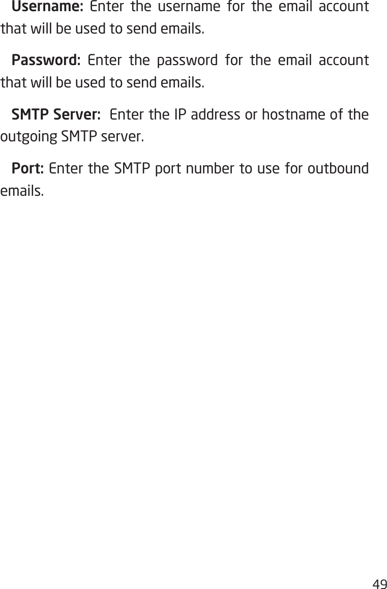 49  Username:  Enter the username for the email account that will be used to send emails. Password: Enter the password for the email account that will be used to send emails.  SMTP Server:  Enter the IP address or hostname of the outgoing SMTP server. Port: Enter the SMTP port number to use for outbound emails.