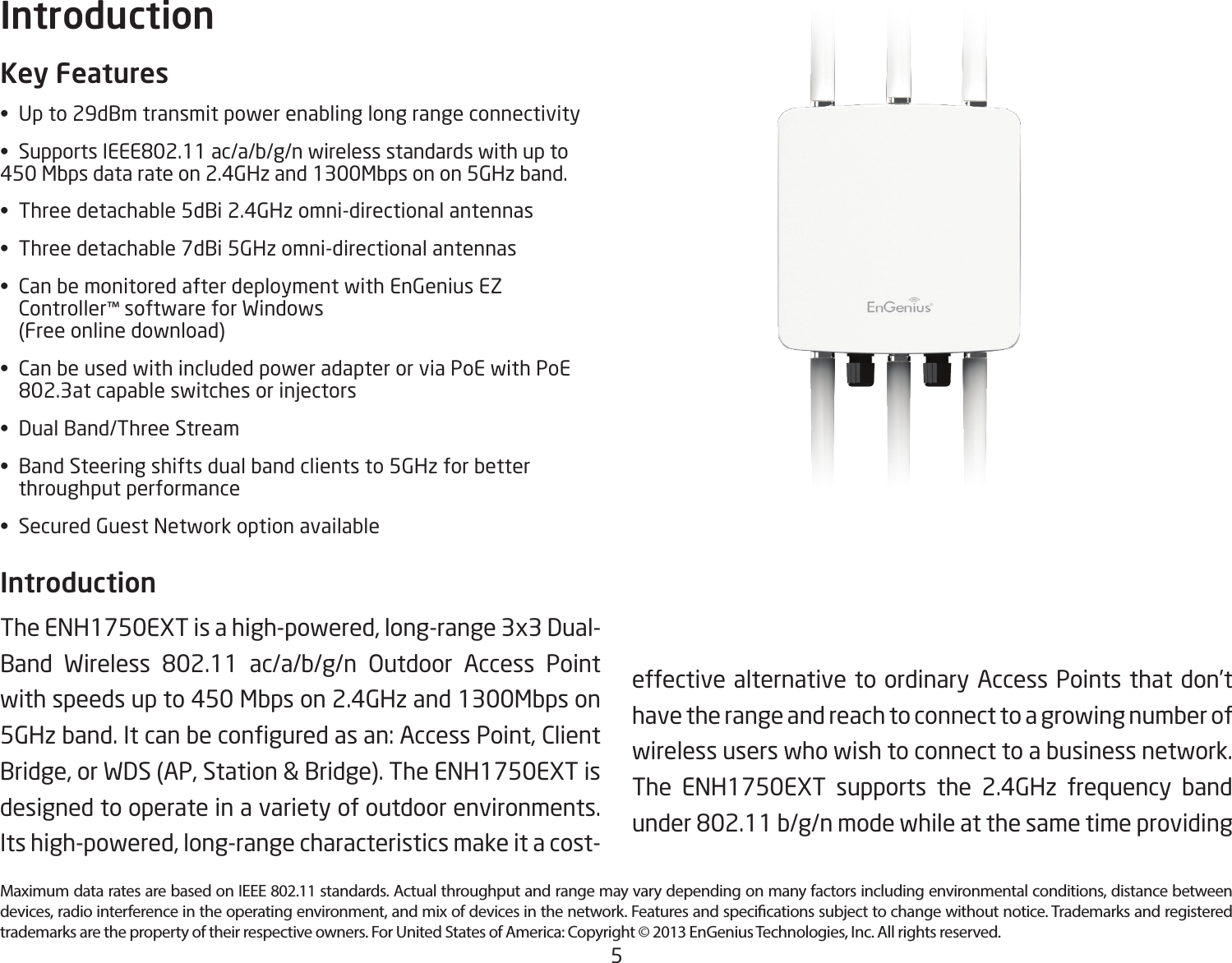 5Maximum data rates are based on IEEE 802.11 standards. Actual throughput and range may vary depending on many factors including environmental conditions, distance between devices, radio interference in the operating environment, and mix of devices in the network. Features and specications subject to change without notice. Trademarks and registered trademarks are the property of their respective owners. For United States of America: Copyright © 2013 EnGenius Technologies, Inc. All rights reserved.Key Features• Upto29dBmtransmitpowerenablinglongrangeconnectivity• SupportsIEEE802.11ac/a/b/g/nwirelessstandardswithupto450 Mbps data rate on 2.4GHz and 1300Mbps on on 5GHz band.• Threedetachable5dBi2.4GHzomni-directionalantennas• Threedetachable7dBi5GHzomni-directionalantennas• CanbemonitoredafterdeploymentwithEnGeniusEZ  Controller™ software for Windows    (Free online download)• CanbeusedwithincludedpoweradapterorviaPoEwithPoE  802.3atcapableswitchesorinjectors• DualBand/ThreeStream• BandSteeringshiftsdualbandclientsto5GHzforbetter   throughput performance• SecuredGuestNetworkoptionavailableIntroduction The ENH1750EXT is a high-powered, long-range 3x3 Dual-Band Wireless 802.11 ac/a/b/g/n Outdoor Access Pointwith speeds up to 450 Mbps on 2.4GHz and 1300Mbps on 5GHzband.Itcanbeconguredasan:AccessPoint,ClientBridge, or WDS (AP, Station &amp; Bridge). The ENH1750EXT is designed to operate in a variety of outdoor environments. Its high-powered, long-range characteristics make it a cost-Introductioneffective alternative to ordinary Access Points that don’t have the range and reach to connect to a growing number of wireless users who wish to connect to a business network. The ENH1750EXT supports the 2.4GHz frequency band under802.11b/g/nmodewhileatthesametimeproviding