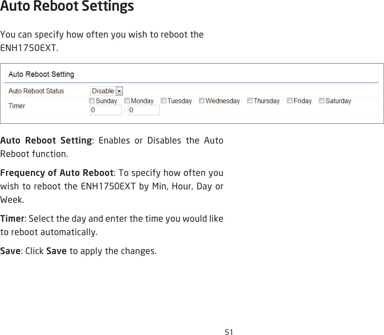 51Auto Reboot Settings You can specify how often you wish to reboot the ENH1750EXT.Auto Reboot Setting: Enables or Disables the Auto Reboot function.Frequency of Auto Reboot: To specify how often you wish to reboot the ENH1750EXT by Min, Hour, Day or Week.Timer: Select the day and enter the time you would like to reboot automatically.Save: Click Save to apply the changes.