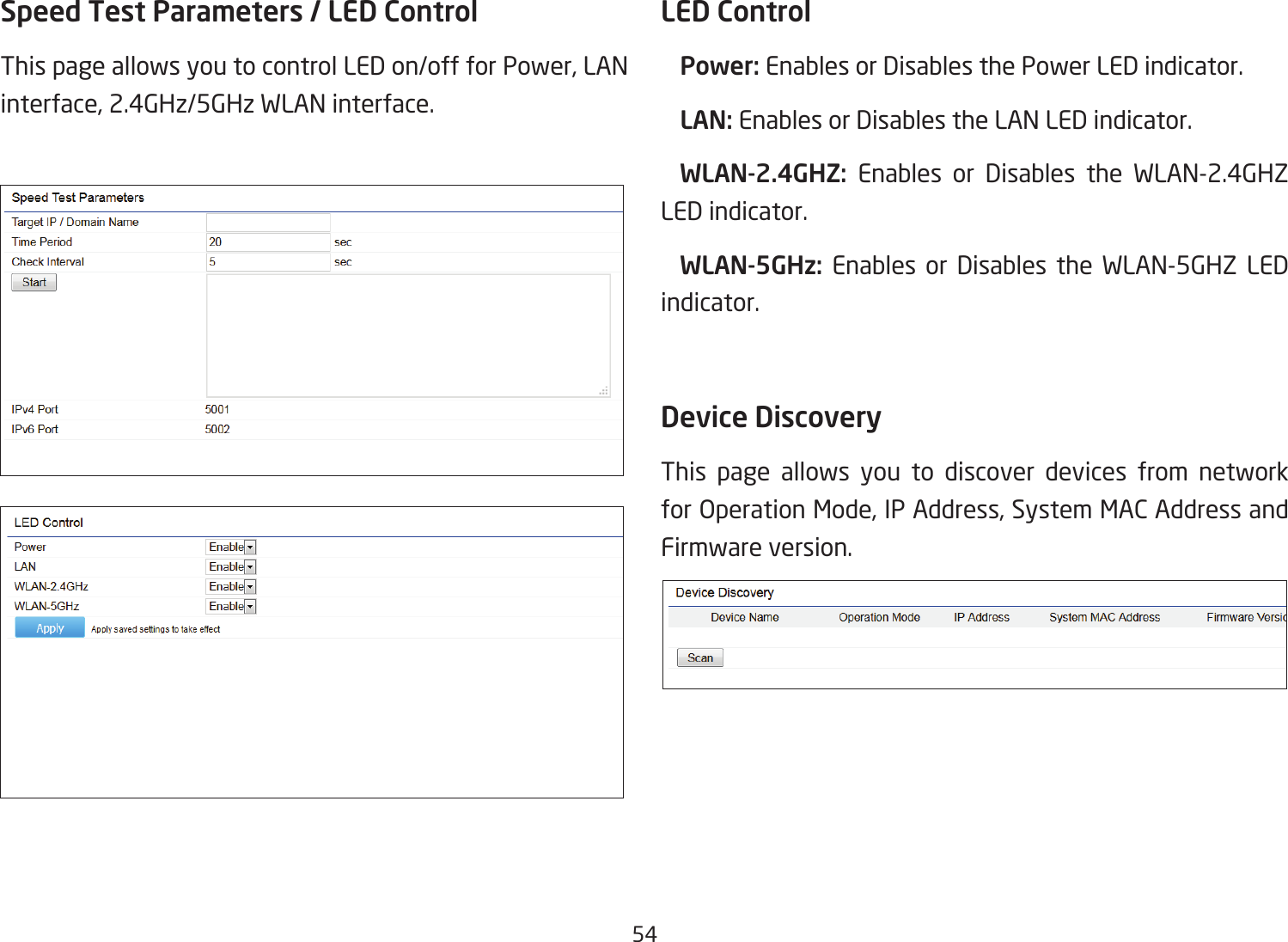 54Speed Test Parameters / LED Control This page allows you to control LED on/off for Power, LAN interface, 2.4GHz/5GHz WLAN interface.LED Control Power: Enables or Disables the Power LED indicator. LAN: Enables or Disables the LAN LED indicator.  WLAN-2.4GHZ:  Enables or Disables the WLAN-2.4GHZ LED indicator. WLAN-5GHz: Enables or Disables the WLAN-5GHZ LED indicator. Device Discovery This page allows you to discover devices from network forOperationMode,IPAddress,SystemMACAddressandFirmware version.