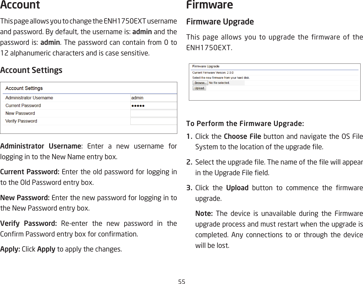 55This page allows you to change the ENH1750EXT username and password. By default, the username is: admin and the password is: admin. The password can contain from 0 to 12 alphanumeric characters and is case sensitive.Account SettingsAdministrator  Username: Enter a new username for logging in to the New Name entry box.Current Password: Enter the old password for logging in totheOldPasswordentrybox.New Password: Enter the new password for logging in to the New Password entry box.Verify Password: Re-enter the new password in the ConrmPasswordentryboxforconrmation.Apply: Click Apply to apply the changes.Firmware UpgradeThis page allows you to upgrade the firmware of the ENH1750EXT.To Perform the Firmware Upgrade:1.  Click the Choose FilebuttonandnavigatetheOSFileSystemtothelocationoftheupgradele.2.  Selecttheupgradele.ThenameofthelewillappearintheUpgradeFileeld.3.  Click the Upload button to commence the rmwareupgrade.Note:  The device is unavailable during the Firmware upgrade process and must restart when the upgrade is completed. Any connections to or through the device will be lost.Account Firmware