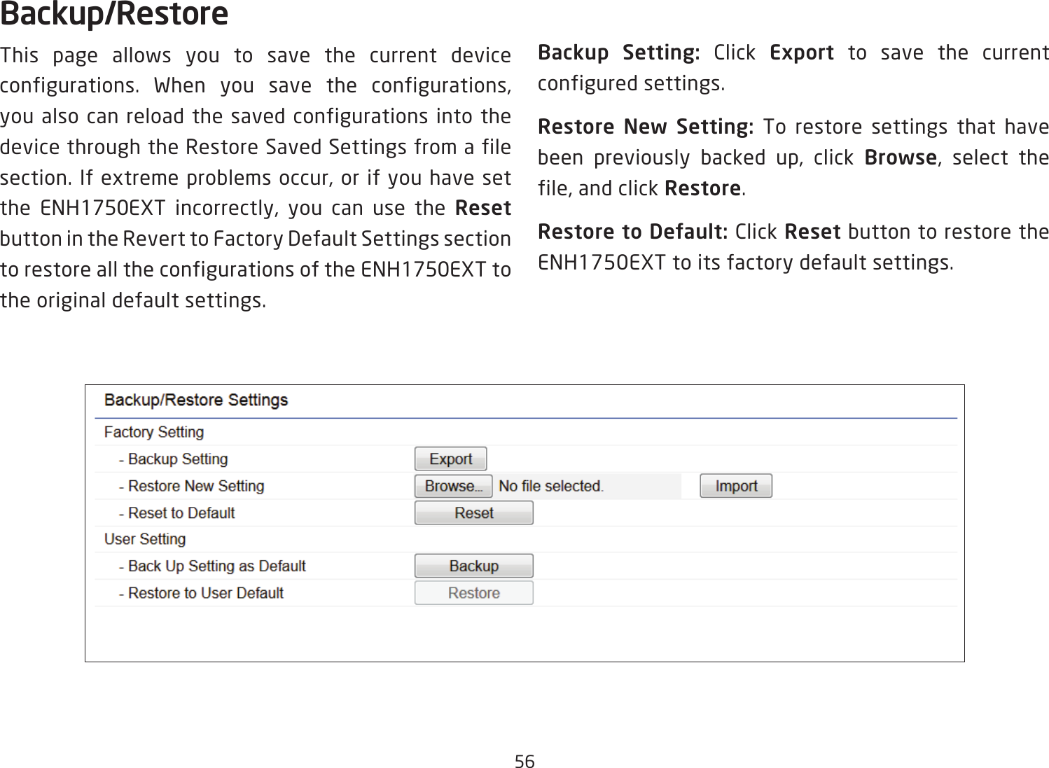 56Backup/RestoreThis page allows you to save the current device configurations. When you save the configurations, you also can reload the saved configurations into the device through the Restore Saved Settings from a file section. If extreme problems occur, or if you have set the ENH1750EXT incorrectly, you can use the Reset button in the Revert to Factory Default Settings section to restore all the configurations of the ENH1750EXT to the original default settings.Backup Setting: Click Export to save the current configured settings.Restore New Setting: To restore settings that have been previously backed up, click Browse, select the file, and click Restore.Restore to Default: Click Reset button to restore the ENH1750EXT to its factory default settings.