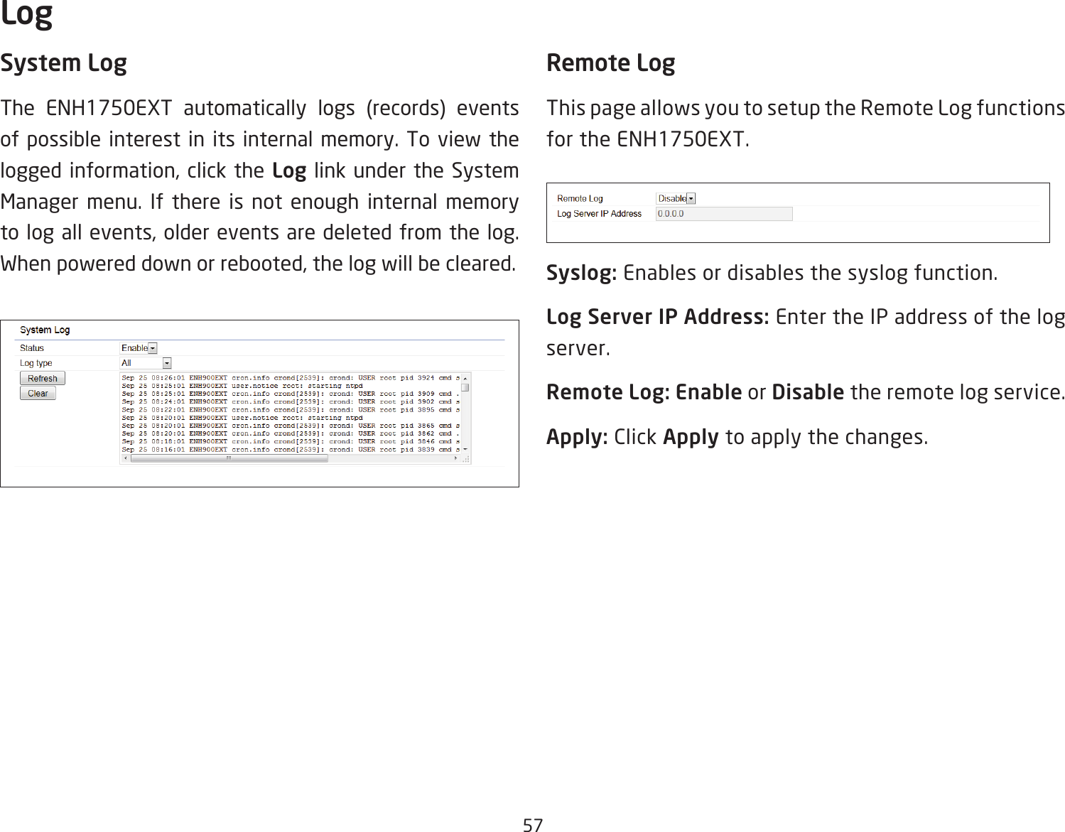 57System LogThe ENH1750EXT automatically logs (records) events of possible interest in its internal memory. To view the logged information, click the Log link under the System Manager menu. If there is not enough internal memory to log all events, older events are deleted from the log. When powered down or rebooted, the log will be cleared.Remote LogThis page allows you to setup the Remote Log functions for the ENH1750EXT.Syslog: Enables or disables the syslog function.Log Server IP Address: Enter the IP address of the log server.Remote Log: Enable or Disable the remote log service.Apply: Click Apply to apply the changes.Log