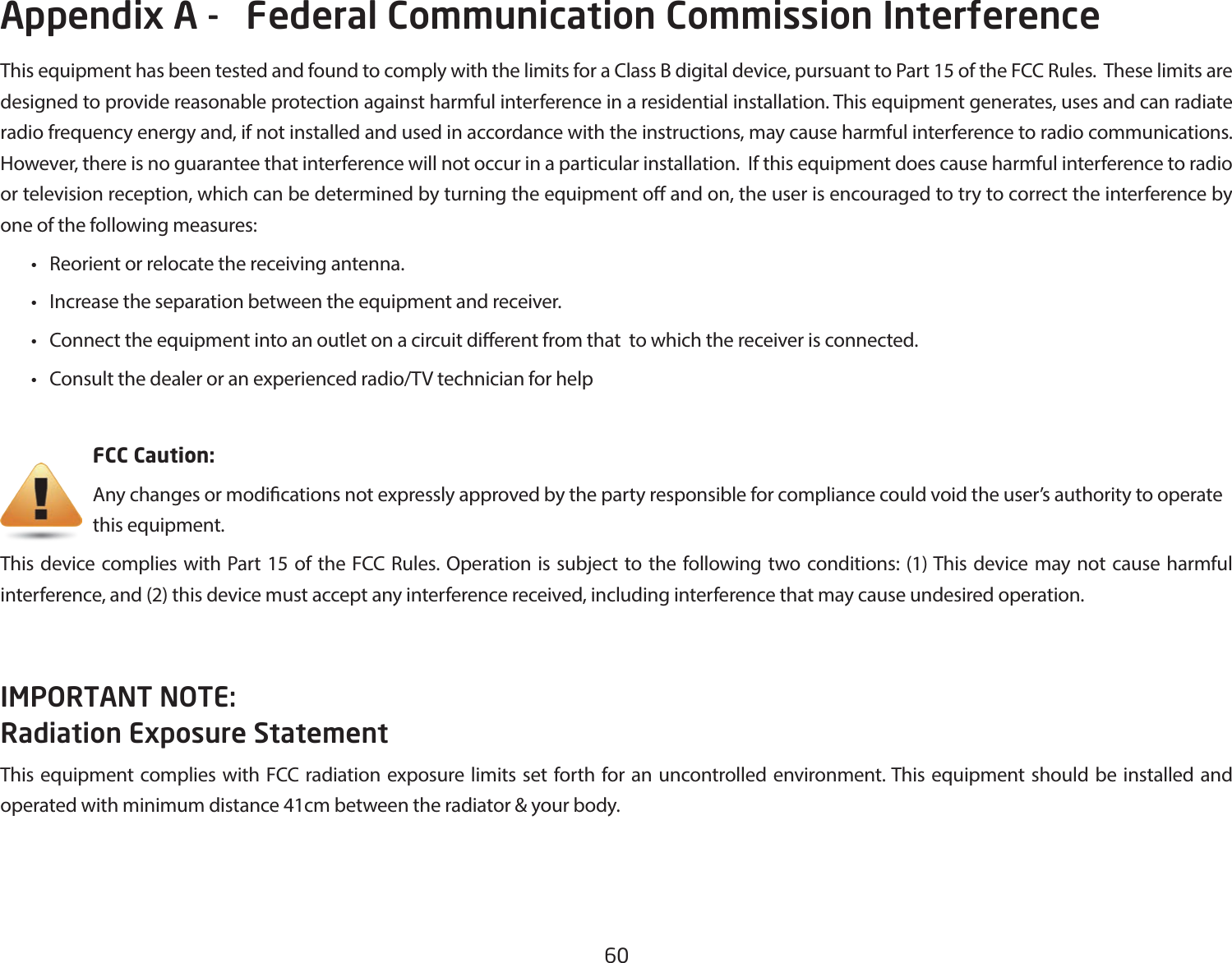 60This equipment has been tested and found to comply with the limits for a Class B digital device, pursuant to Part 15 of the FCC Rules.  These limits are designed to provide reasonable protection against harmful interference in a residential installation. This equipment generates, uses and can radiate radio frequency energy and, if not installed and used in accordance with the instructions, may cause harmful interference to radio communications.  However, there is no guarantee that interference will not occur in a particular installation.  If this equipment does cause harmful interference to radio or television reception, which can be determined by turning the equipment o and on, the user is encouraged to try to correct the interference by one of the following measures: • Reorientorrelocatethereceivingantenna. • Increasetheseparationbetweentheequipmentandreceiver. • Connecttheequipmentintoanoutletonacircuitdierentfromthattowhichthereceiverisconnected. • Consultthedealeroranexperiencedradio/TVtechnicianforhelp     FCC Caution:     Any changes or modications not expressly approved by the party responsible for compliance could void the user’s authority to operate       this equipment.This device complies with Part 15 of the FCC Rules. Operation is subject to the following two conditions: (1) This device may not cause harmful interference, and (2) this device must accept any interference received, including interference that may cause undesired operation.IMPORTANT NOTE: Radiation Exposure StatementThis equipment complies with FCC radiation exposure limits set forth for an uncontrolled environment. This equipment should be installed and operated with minimum distance 41cm between the radiator &amp; your body.Appendix A -   Federal Communication Commission Interference 