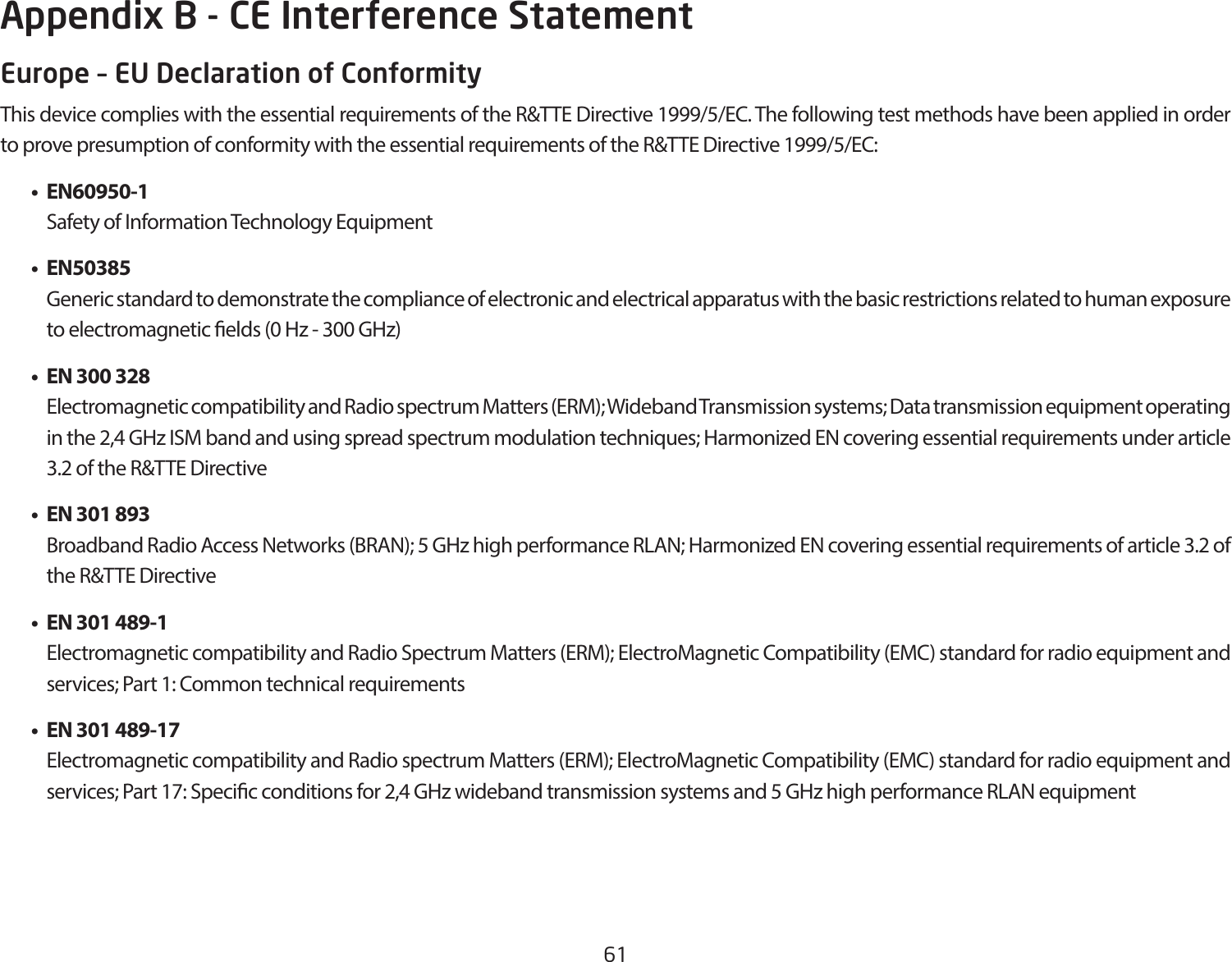 61Europe – EU Declaration of ConformityThisdevicecomplieswiththeessentialrequirementsoftheR&amp;TTEDirective1999/5/EC.ThefollowingtestmethodshavebeenappliedinordertoprovepresumptionofconformitywiththeessentialrequirementsoftheR&amp;TTEDirective1999/5/EC: • EN60950-1    Safety of Information Technology Equipment • EN50385    Generic standard to demonstrate the compliance of electronic and electrical apparatus with the basic restrictions related to human exposure to electromagnetic elds (0 Hz - 300 GHz) • EN300328    Electromagnetic compatibility and Radio spectrum Matters (ERM); Wideband Transmission systems; Data transmission equipment operating in the 2,4 GHz ISM band and using spread spectrum modulation techniques; Harmonized EN covering essential requirements under article 3.2 of the R&amp;TTE Directive • EN301893    Broadband Radio Access Networks (BRAN); 5 GHz high performance RLAN; Harmonized EN covering essential requirements of article 3.2 of the R&amp;TTE Directive • EN301489-1    Electromagnetic compatibility and Radio Spectrum Matters (ERM); ElectroMagnetic Compatibility (EMC) standard for radio equipment and services; Part 1: Common technical requirements • EN301489-17  Electromagnetic compatibility and Radio spectrum Matters (ERM); ElectroMagnetic Compatibility (EMC) standard for radio equipment and services; Part 17: Specic conditions for 2,4 GHz wideband transmission systems and 5 GHz high performance RLAN equipmentAppendix B - CE Interference Statement