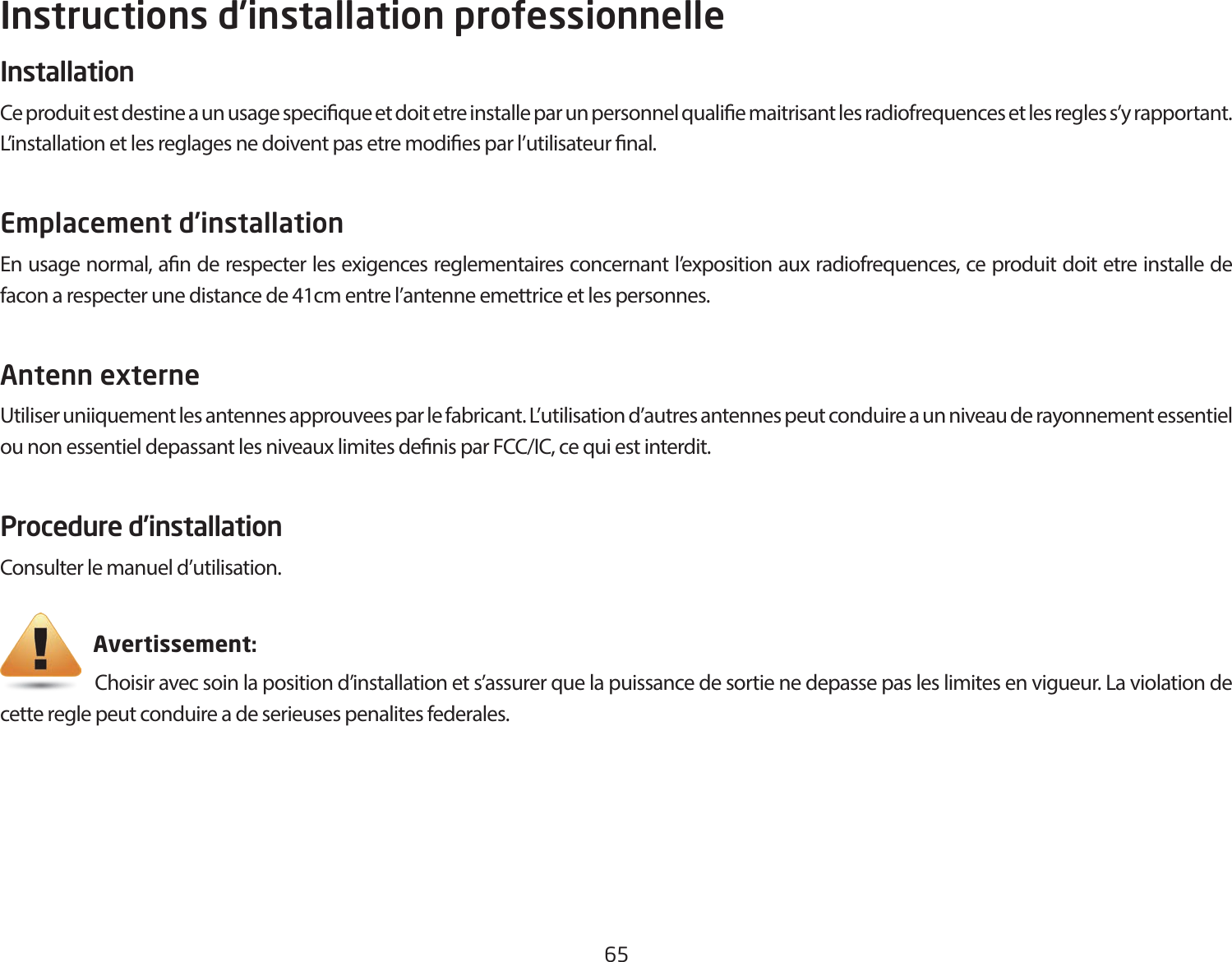 65Instructions d’installation professionnelleInstallation Ce produit est destine a un usage specique et doit etre installe par un personnel qualie maitrisant les radiofrequences et les regles s’y rapportant. L’installation et les reglages ne doivent pas etre modies par l’utilisateur nal.Emplacement d’installation En usage normal, an de respecter les exigences reglementaires concernant l’exposition aux radiofrequences, ce produit doit etre installe de facon a respecter une distance de 41cm entre l’antenne emettrice et les personnes.Antenn externe Utiliser uniiquement les antennes approuvees par le fabricant. L’utilisation d’autres antennes peut conduire a un niveau de rayonnement essentiel ounonessentieldepassantlesniveauxlimitesdenisparFCC/IC,cequiestinterdit.Procedure d’installationConsulter le manuel d’utilisation.                       Avertissement:                      Choisir avec soin la position d’installation et s’assurer que la puissance de sortie ne depasse pas les limites en vigueur. La violation de cette regle peut conduire a de serieuses penalites federales.