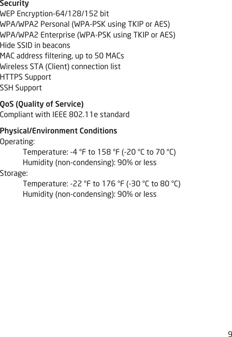 9SecurityWEPEncryption-64/128/152bitWPA/WPA2 Personal (WPA-PSK using TKIP or AES)WPA/WPA2 Enterprise (WPA-PSK using TKIP or AES)Hide SSID in beaconsMACaddressltering,upto50MACsWireless STA (Client) connection listHTTPS SupportSSH SupportQoS (Quality of Service)CompliantwithIEEE802.11estandardPhysical/Environment ConditionsOperating: Temperature:-4°Fto158°F(-20°Cto70°C)  Humidity (non-condensing): 90% or lessStorage:  Temperature:-22°Fto176°F(-30°Cto80°C)  Humidity (non-condensing): 90% or less