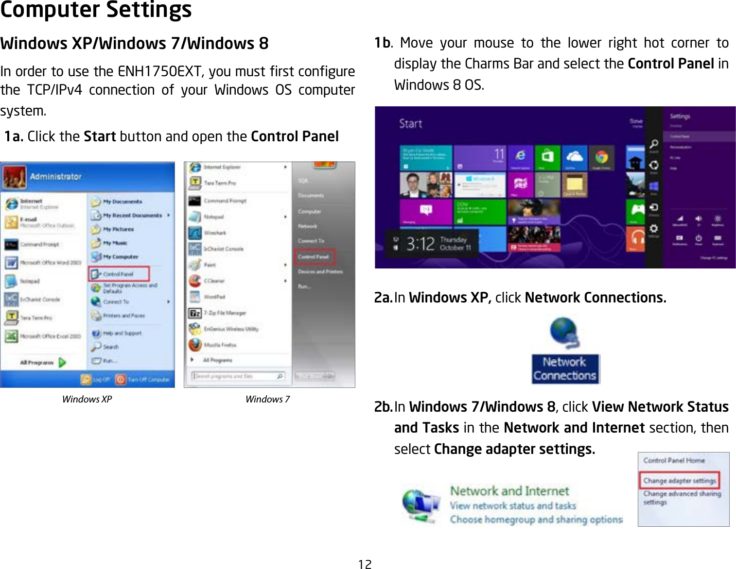 12Windows XP/Windows 7/Windows 8InordertousetheENH1750EXT,youmustrstcongurethe TCP/IPv4 connection of your Windows OS computer system. 1a. Click the Start button and open the Control Panel1b. Move your mouse to the lower right hot corner to  display the Charms Bar and select the Control Panel in Windows8OS.2a. In Windows XP, click Network Connections. 2b. In Windows 7/Windows 8, click View Network Status and Tasks in the Network and Internet section, then select Change adapter settings.Computer SettingsWindows XP Windows 7