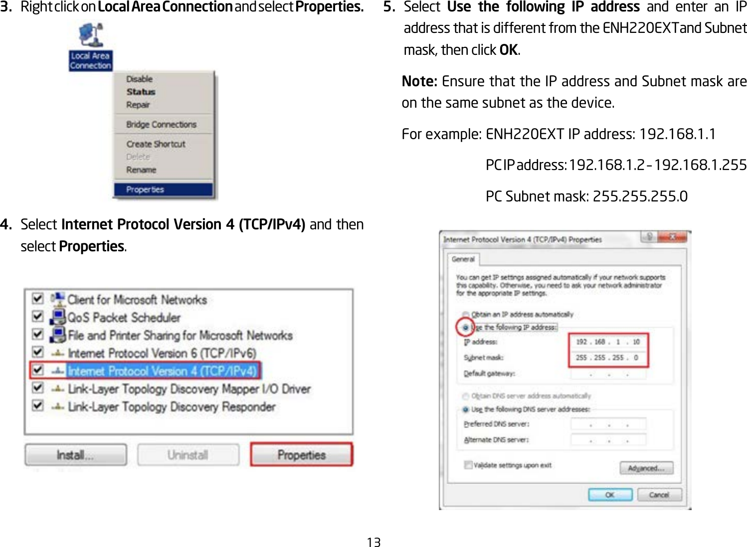 133.  Right click on Local Area Connection and select Properties.4.  Select Internet Protocol Version 4 (TCP/IPv4) and then select Properties.5.  Select  Use the following IP address and enter an IP address that is different from the ENH220EXTand Subnet mask, then click OK.Note: Ensure that the IP address and Subnet mask are on the same subnet as the device.Forexample:ENH220EXTIPaddress:192.168.1.1 PCIPaddress:192.168.1.2–192.168.1.255  PC Subnet mask: 255.255.255.0