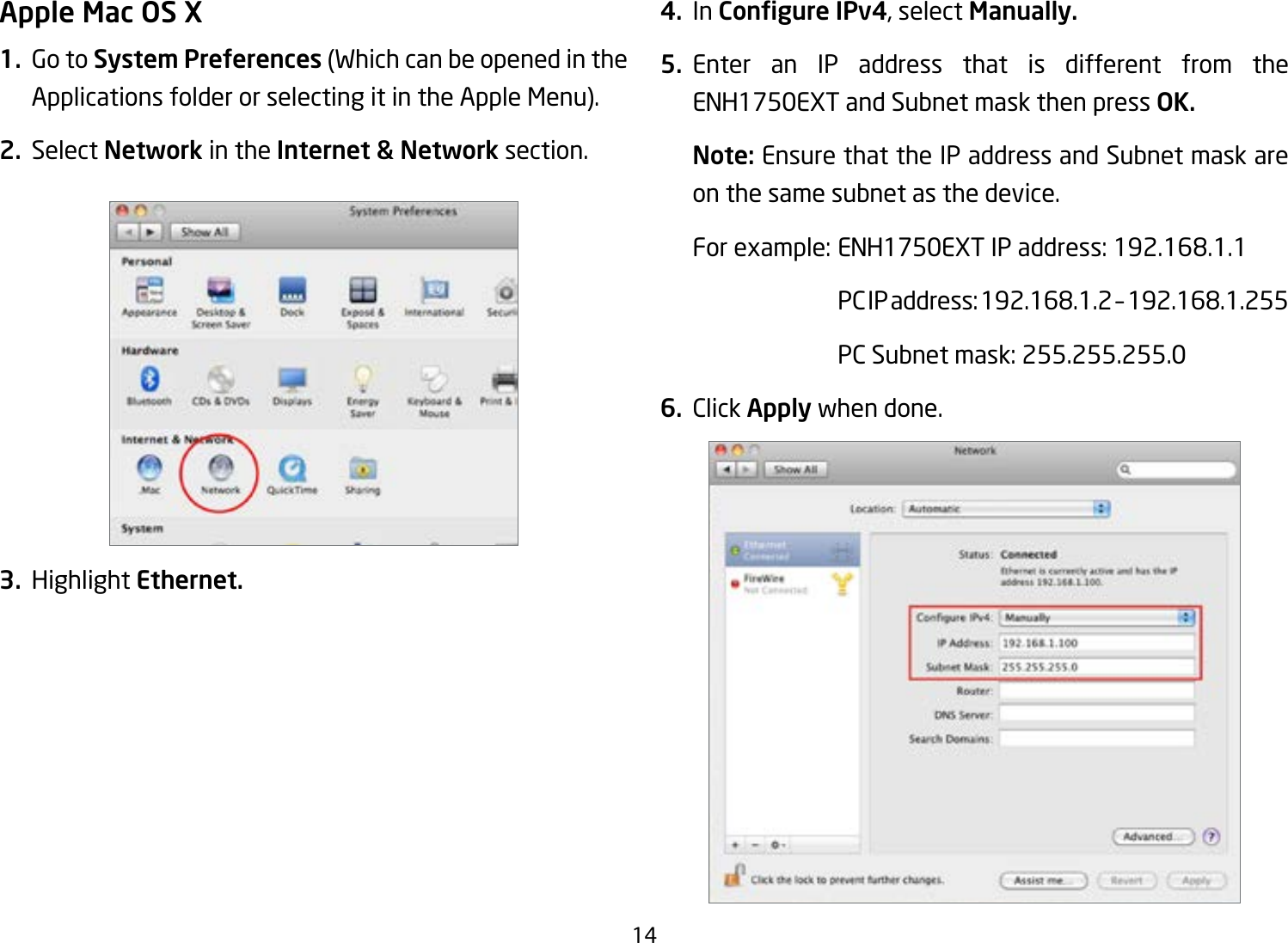 14Apple Mac OS X1.  Go to System Preferences (Which can be opened in the Applications folder or selecting it in the Apple Menu).2. Select Network in the Internet &amp; Network section.3. Highlight Ethernet.4. In Congure IPv4, select Manually.5. Enter an IP address that is different from the ENH1750EXT and Subnet mask then press OK.Note: Ensure that the IP address and Subnet mask are on the same subnet as the device.Forexample:ENH1750EXTIPaddress:192.168.1.1 PCIPaddress:192.168.1.2–192.168.1.255  PC Subnet mask: 255.255.255.06. Click Apply when done.