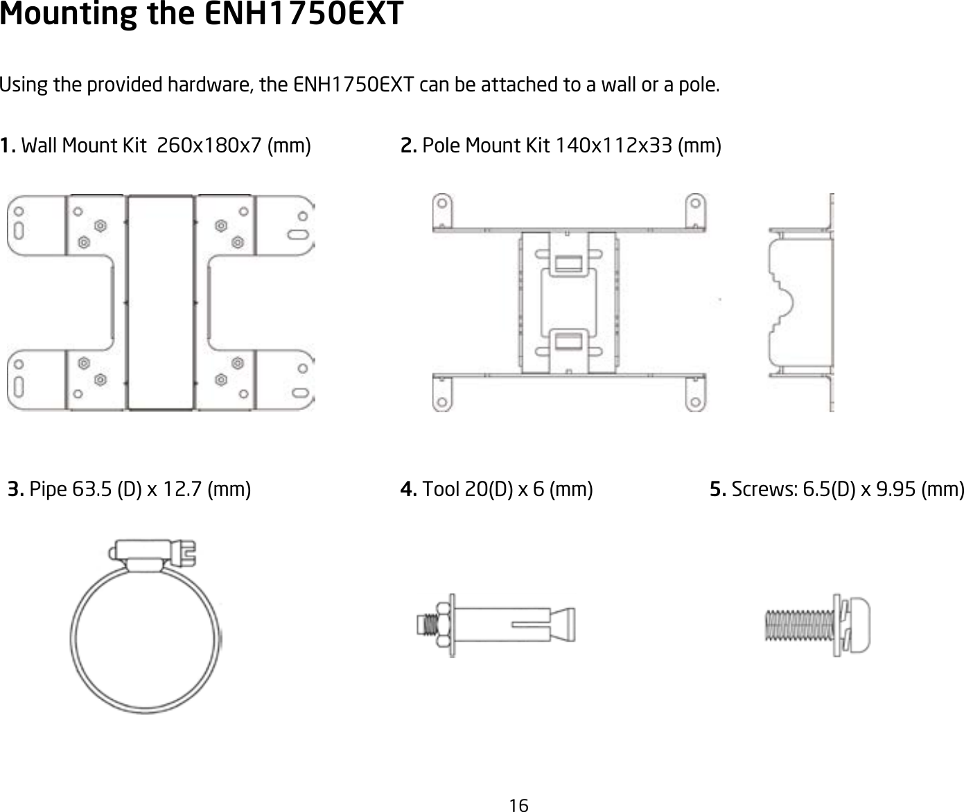 16Mounting the ENH1750EXTUsing the provided hardware, the ENH1750EXT can be attached to a wall or a pole.1.WallMountKit260x180x7(mm) 2. Pole Mount Kit 140x112x33 (mm) 3. Pipe 63.5 (D) x 12.7 (mm)  4. Tool 20(D) x 6 (mm) 5. Screws: 6.5(D) x 9.95 (mm)