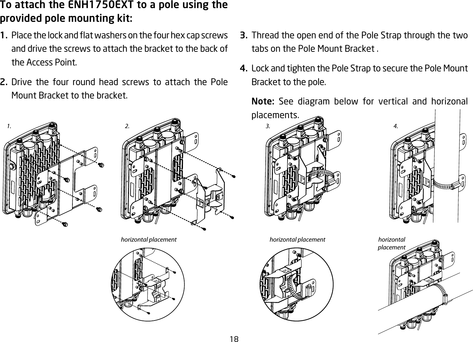 18To attach the ENH1750EXT to a pole using the provided pole mounting kit:1. Placethelockandatwashersonthefourhexcapscrewsand drive the screws to attach the bracket to the back of the Access Point.2. Drive the four round head screws to attach the Pole Mount Bracket to the bracket.   3.  Thread the open end of the Pole Strap through the two tabs on the Pole Mount Bracket .4.  Lock and tighten the Pole Strap to secure the Pole Mount Bracket to the pole.Note:  See diagram below for vertical and horizonal placements.1. 3.2.horizontal placement horizontal placement horizontal placement4.