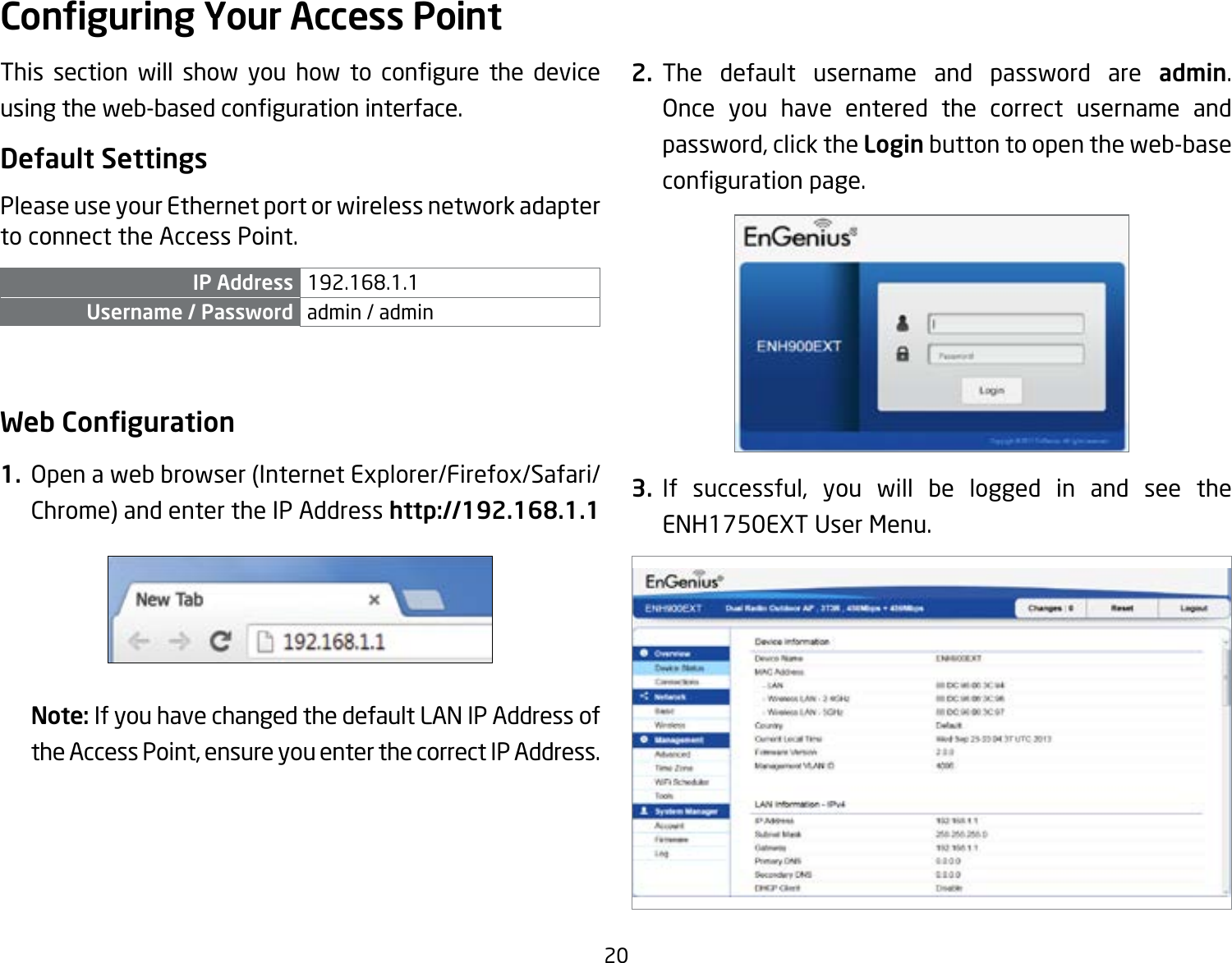 20This section will show you how to congure the deviceusingtheweb-basedcongurationinterface.Default SettingsPlease use your Ethernet port or wireless network adapter to connect the Access Point.IP Address 192.168.1.1Username / Password admin / admin Web Conguration1.  Open a web browser (Internet Explorer/Firefox/Safari/Chrome) and enter the IP Address http://192.168.1.1Note: If you have changed the default LAN IP Address of the Access Point, ensure you enter the correct IP Address.2. The default username and password are admin. Once you have entered the correct username and password, click the Login button to open the web-base congurationpage.3. If successful, you will be logged in and see the ENH1750EXT User Menu.Conguring Your Access Point