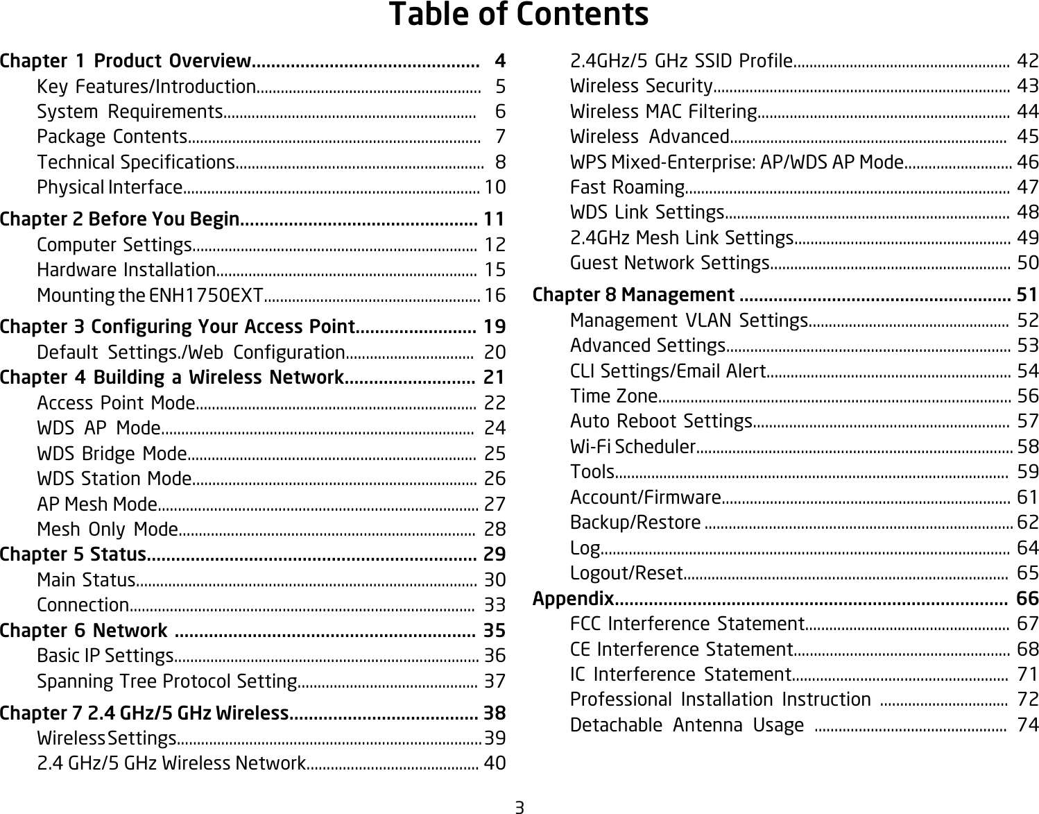 3Chapter 1 Product Overview...............................................  4  Key Features/Introduction........................................................  5  System Requirements...............................................................  6  Package Contents.........................................................................  7 TechnicalSpecications..............................................................8  Physical Interface.......................................................................... 10Chapter 2 Before You Begin................................................. 11  Computer Settings....................................................................... 12  Hardware Installation................................................................. 15  Mounting the ENH1750EXT...................................................... 16Chapter 3 Conguring Your Access Point......................... 19   Default Settings./Web Conguration................................ 20Chapter 4 Building a Wireless Network........................... 21  Access Point Mode...................................................................... 22  WDS AP Mode.............................................................................. 24  WDS Bridge Mode........................................................................ 25  WDS Station Mode....................................................................... 26  AP Mesh Mode................................................................................ 27 Mesh Only Mode.......................................................................... 28Chapter 5 Status.................................................................... 29  Main Status..................................................................................... 30  Connection...................................................................................... 33Chapter 6 Network .............................................................. 35  Basic IP Settings............................................................................ 36  Spanning Tree Protocol Setting............................................. 37Chapter 7 2.4 GHz/5 GHz Wireless....................................... 38  Wireless Settings............................................................................ 39  2.4 GHz/5 GHz Wireless Network........................................... 40 2.4GHz/5GHzSSIDProle......................................................42  Wireless Security.......................................................................... 43  Wireless MAC Filtering............................................................... 44  Wireless Advanced..................................................................... 45  WPS Mixed-Enterprise: AP/WDS AP Mode........................... 46  Fast Roaming................................................................................. 47 WDSLinkSettings....................................................................... 48  2.4GHz Mesh Link Settings...................................................... 49  Guest Network Settings............................................................ 50Chapter 8 Management ........................................................ 51  Management VLAN Settings.................................................. 52  Advanced Settings....................................................................... 53  CLI Settings/Email Alert............................................................. 54  Time Zone........................................................................................ 56  Auto Reboot Settings................................................................ 57 Wi-FiScheduler...............................................................................58  Tools.................................................................................................. 59  Account/Firmware........................................................................ 61  Backup/Restore ............................................................................. 62  Log...................................................................................................... 64  Logout/Reset................................................................................. 65Appendix................................................................................. 66  FCC Interference Statement................................................... 67 CEInterferenceStatement......................................................68  IC Interference Statement...................................................... 71  Professional Installation Instruction ................................ 72  Detachable Antenna Usage ................................................ 74Table of Contents