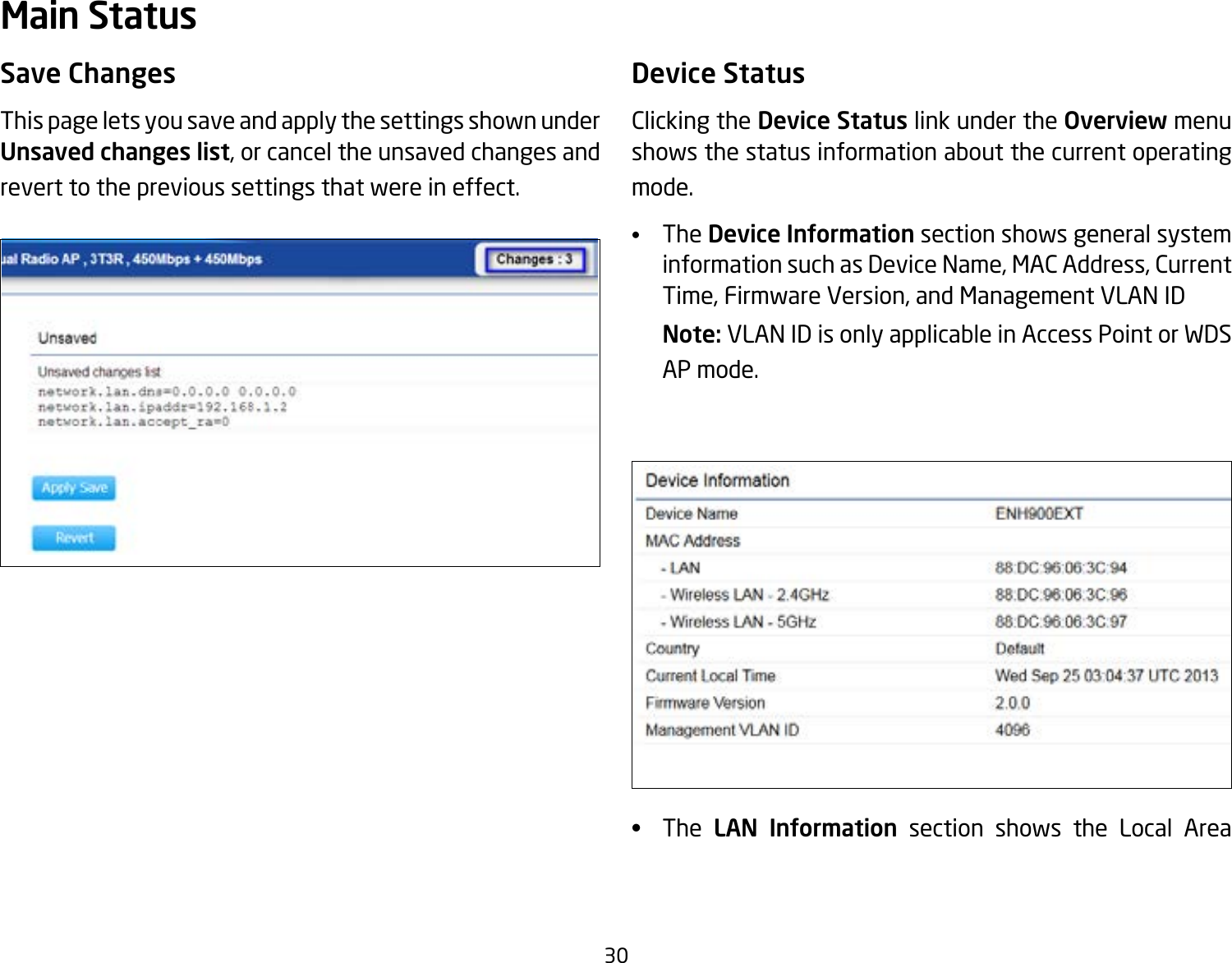 30Save ChangesThis page lets you save and apply the settings shown under Unsaved changes list, or cancel the unsaved changes and revert to the previous settings that were in effect. Device StatusClicking the Device Status link under the Overview menu shows the status information about the current operating mode. •   The Device Information section shows general system information such as Device Name, MAC Address, Current Time, Firmware Version, and Management VLAN ID Note: VLAN ID is only applicable in Access Point or WDS AP mode. •   The LAN Information section shows the Local Area Main Status