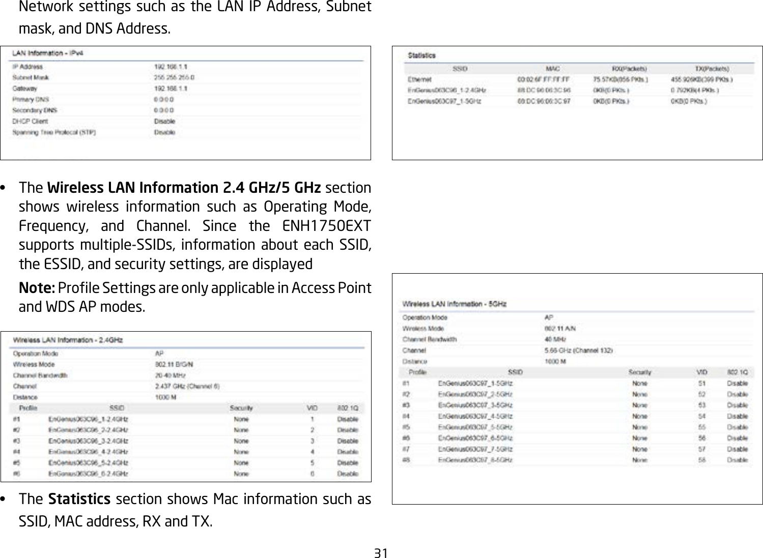 31Network settings such as the LAN IP Address, Subnet mask, and DNS Address.•   The Wireless LAN Information 2.4 GHz/5 GHz section shows wireless information such as Operating Mode, Frequency, and Channel. Since the ENH1750EXT supports multiple-SSIDs, information about each SSID, the ESSID, and security settings, are displayed Note: ProleSettingsareonlyapplicableinAccessPointand WDS AP modes.•   The Statistics section shows Mac information such as SSID, MAC address, RX and TX.