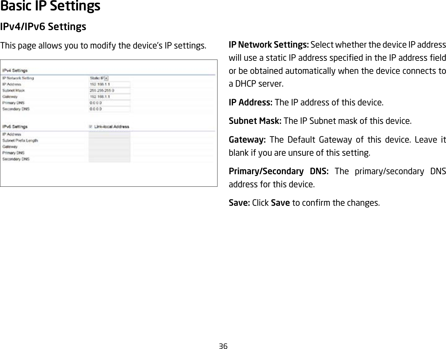 36IPv4/IPv6 SettingsThis page allows you to modify the device’s IP settings. IP Network Settings: Select whether the device IP address willuseastaticIPaddressspeciedintheIPaddresseldor be obtained automatically when the device connects to a DHCP server.IP Address: The IP address of this device.Subnet Mask: The IP Subnet mask of this device.Gateway: The Default Gateway of this device. Leave it blank if you are unsure of this setting.Primary/Secondary DNS: The primary/secondary DNS address for this device.Save: Click Savetoconrmthechanges.Basic IP Settings