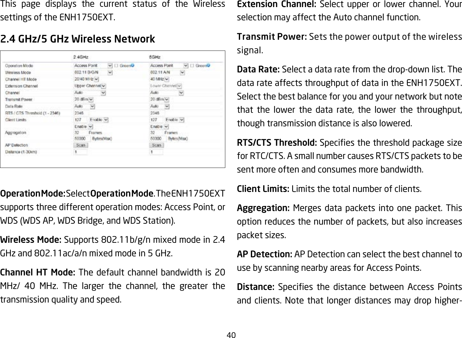 40This page displays the current status of the Wireless settings of the ENH1750EXT.2.4 GHz/5 GHz Wireless NetworkOperation Mode: Select Operation Mode. The ENH1750EXT supports three different operation modes: Access Point, or WDS (WDS AP, WDS Bridge, and WDS Station).Wireless Mode: Supports802.11b/g/nmixedmodein2.4GHzand802.11ac/a/nmixedmodein5GHz.Channel HT Mode: The default channel bandwidth is 20 MHz/ 40 MHz. The larger the channel, the greater the transmission quality and speed.Extension Channel: Select upper or lower channel. Your selection may affect the Auto channel function.Transmit Power: Sets the power output of the wireless signal.Data Rate: Select a data rate from the drop-down list. The data rate affects throughput of data in the ENH1750EXT. Select the best balance for you and your network but note that the lower the data rate, the lower the throughput, though transmission distance is also lowered.  RTS/CTS Threshold:Speciesthethresholdpackagesizefor RTC/CTS. A small number causes RTS/CTS packets to be sent more often and consumes more bandwidth.Client Limits: Limits the total number of clients.Aggregation: Merges data packets into one packet. This option reduces the number of packets, but also increases packet sizes.AP Detection: AP Detection can select the best channel to use by scanning nearby areas for Access Points.Distance: Species the distance between Access Pointsand clients. Note that longer distances may drop higher-