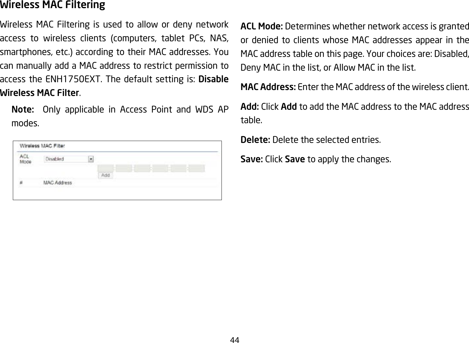 44Wireless MAC FilteringWireless MAC Filtering is used to allow or deny network access to wireless clients (computers, tablet PCs, NAS, smartphones, etc.) according to their MAC addresses. You can manually add a MAC address to restrict permission to access the ENH1750EXT. The default setting is: Disable Wireless MAC Filter.Note:   Only applicable in Access Point and WDS AP modes.ACL Mode: Determines whether network access is granted or denied to clients whose MAC addresses appear in the MAC address table on this page. Your choices are: Disabled, Deny MAC in the list, or Allow MAC in the list.MAC Address: Enter the MAC address of the wireless client.Add: Click Add to add the MAC address to the MAC address table.Delete: Delete the selected entries.Save: Click Save to apply the changes.