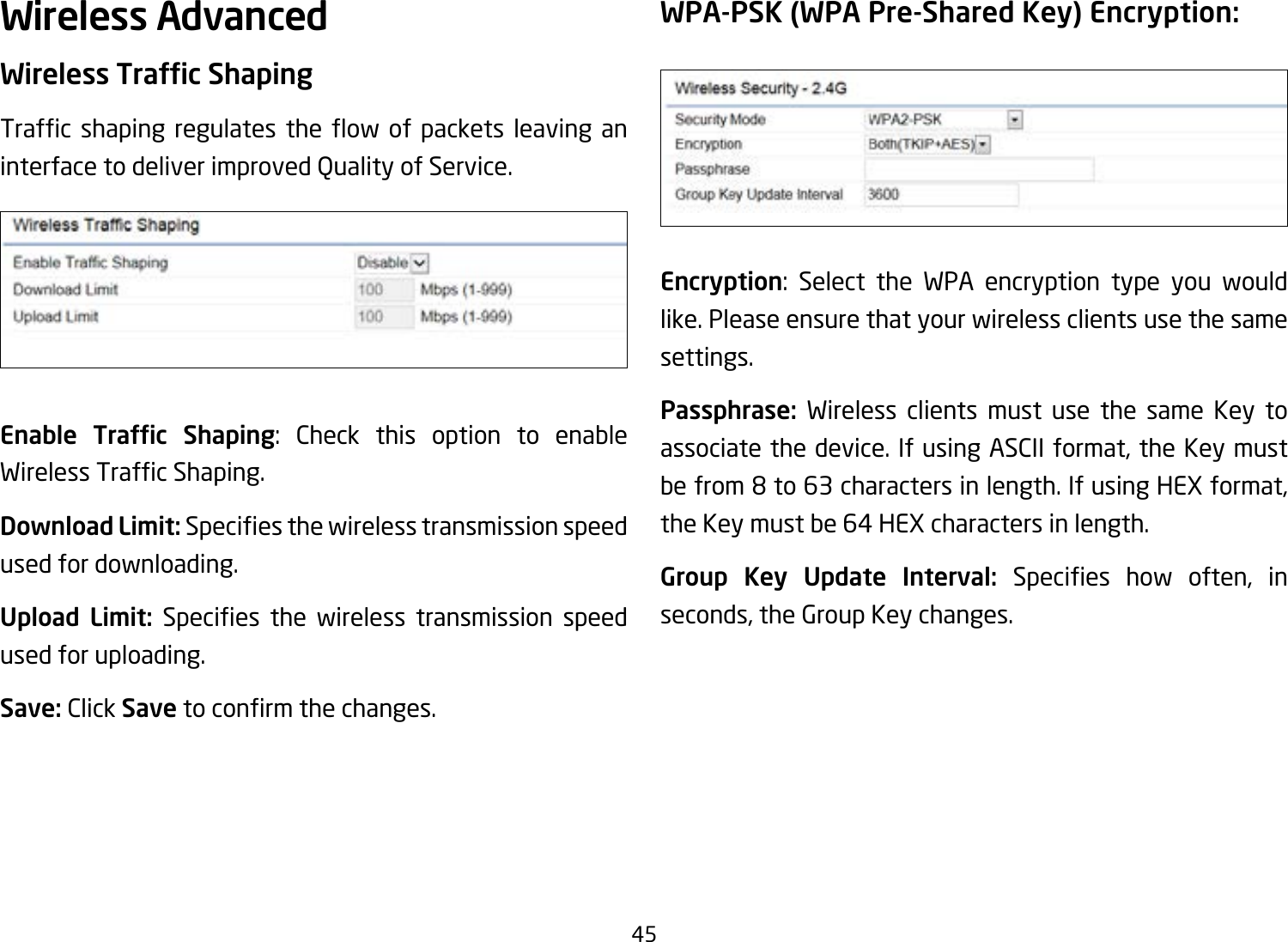 45Wireless AdvancedWireless Trafc ShapingTrafc shaping regulates the ow of packets leaving aninterface to deliver improved Quality of Service.Enable  Trafc  Shaping: Check this option to enable WirelessTrafcShaping.Download Limit: Speciesthewirelesstransmissionspeedused for downloading.Upload Limit: Species the wireless transmission speedused for uploading.Save: Click Savetoconrmthechanges.WPA-PSK (WPA Pre-Shared Key) Encryption:Encryption: Select the WPA encryption type you would like. Please ensure that your wireless clients use the same settings.Passphrase:  Wireless clients must use the same Key to associate the device. If using ASCII format, the Key must befrom8to63charactersinlength.IfusingHEXformat,the Key must be 64 HEX characters in length.Group Key Update Interval: Species how often, inseconds, the Group Key changes.