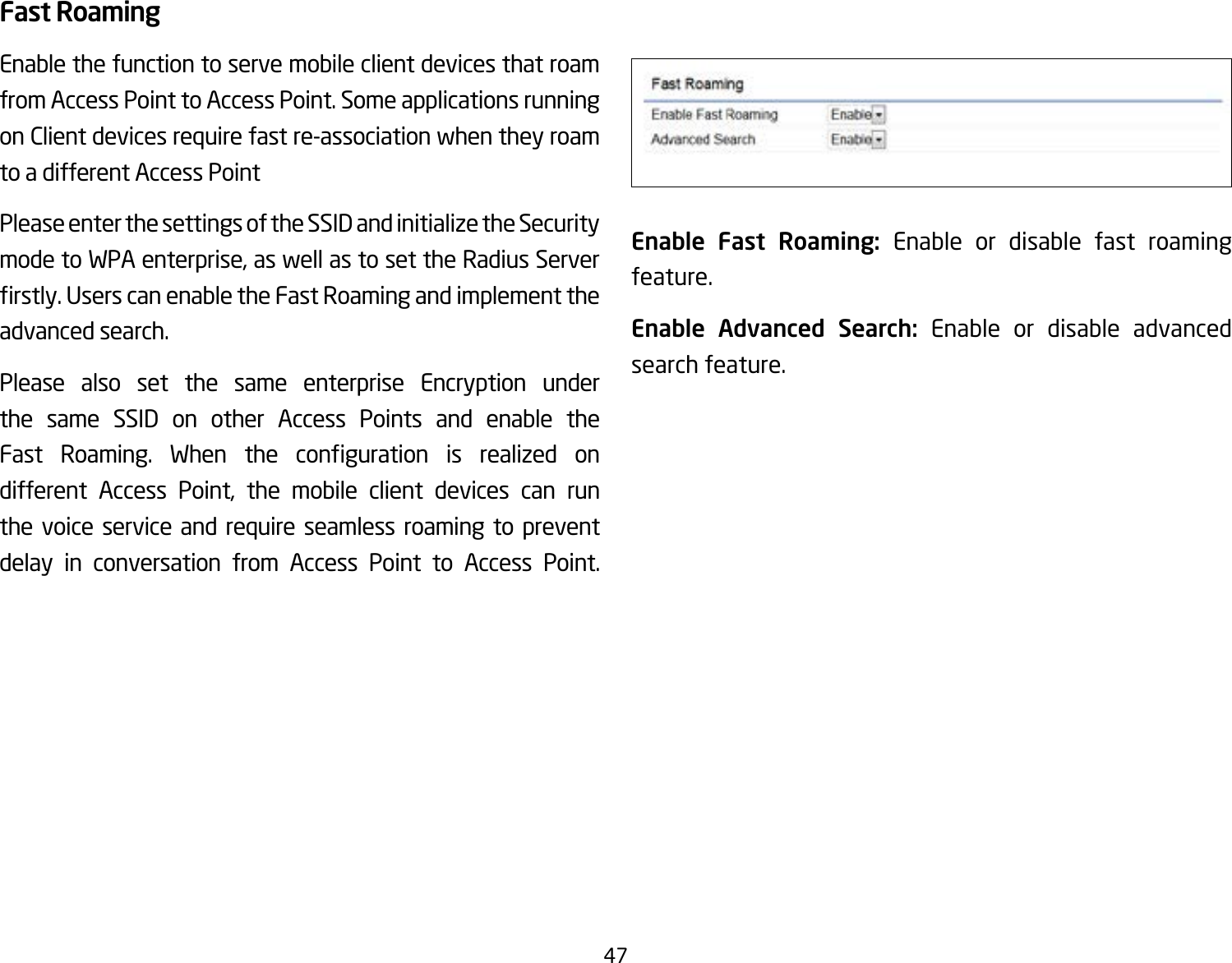 47Fast RoamingEnable the function to serve mobile client devices that roam from Access Point to Access Point. Some applications running on Client devices require fast re-association when they roam to a different Access PointPlease enter the settings of the SSID and initialize the Security mode to WPA enterprise, as well as to set the Radius Server rstly.UserscanenabletheFastRoamingandimplementtheadvanced search.Please also set the same enterprise Encryption under the same SSID on other Access Points and enable the Fast Roaming. When the conguration is realized ondifferent Access Point, the mobile client devices can run the voice service and require seamless roaming to prevent delay in conversation from Access Point to Access Point.              Enable Fast Roaming: Enable or disable fast roaming feature.Enable Advanced Search: Enable or disable advanced search feature. 