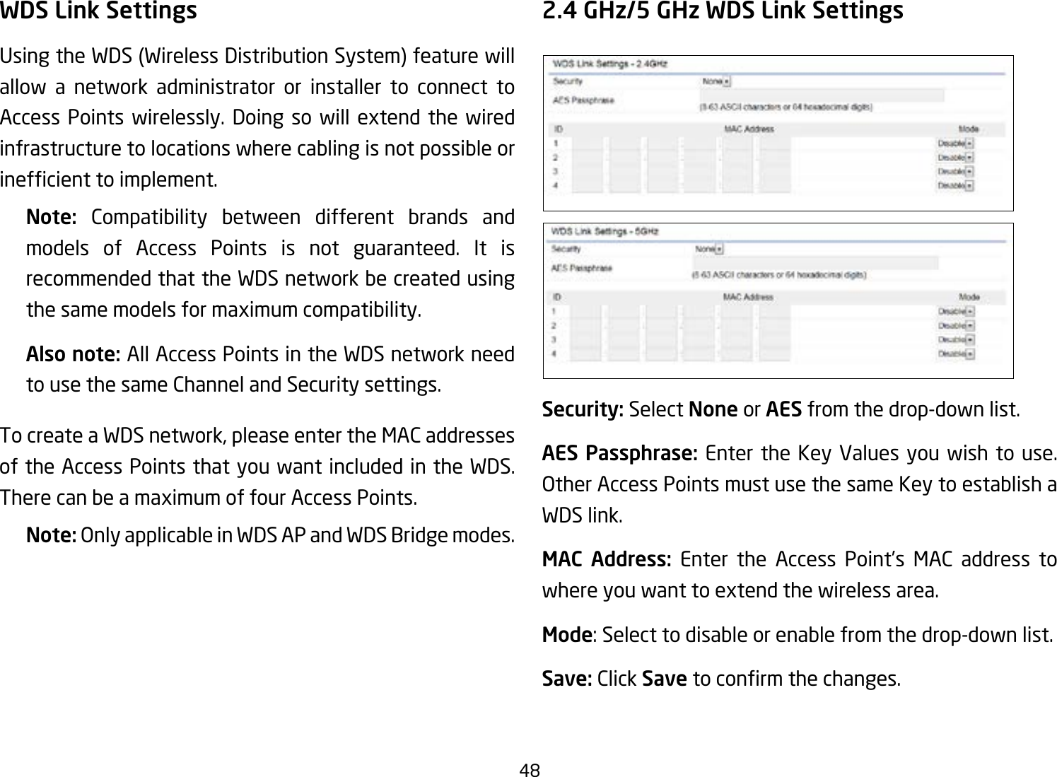 48WDS Link SettingsUsing the WDS (Wireless Distribution System) feature will allow a network administrator or installer to connect to Access Points wirelessly. Doing so will extend the wired infrastructure to locations where cabling is not possible or inefcienttoimplement.Note:  Compatibility between different brands and models of Access Points is not guaranteed. It is recommended that the WDS network be created using the same models for maximum compatibility.Also note: All Access Points in the WDS network need to use the same Channel and Security settings.To create a WDS network, please enter the MAC addresses of the Access Points that you want included in the WDS. There can be a maximum of four Access Points.Note: Only applicable in WDS AP and WDS Bridge modes.2.4 GHz/5 GHz WDS Link SettingsSecurity: Select None or AES from the drop-down list.AES Passphrase: Enter the Key Values you wish to use.  Other Access Points must use the same Key to establish a WDS link.MAC Address: Enter the Access Point’s MAC address to where you want to extend the wireless area.Mode: Select to disable or enable from the drop-down list.Save: Click Save toconrmthechanges. 